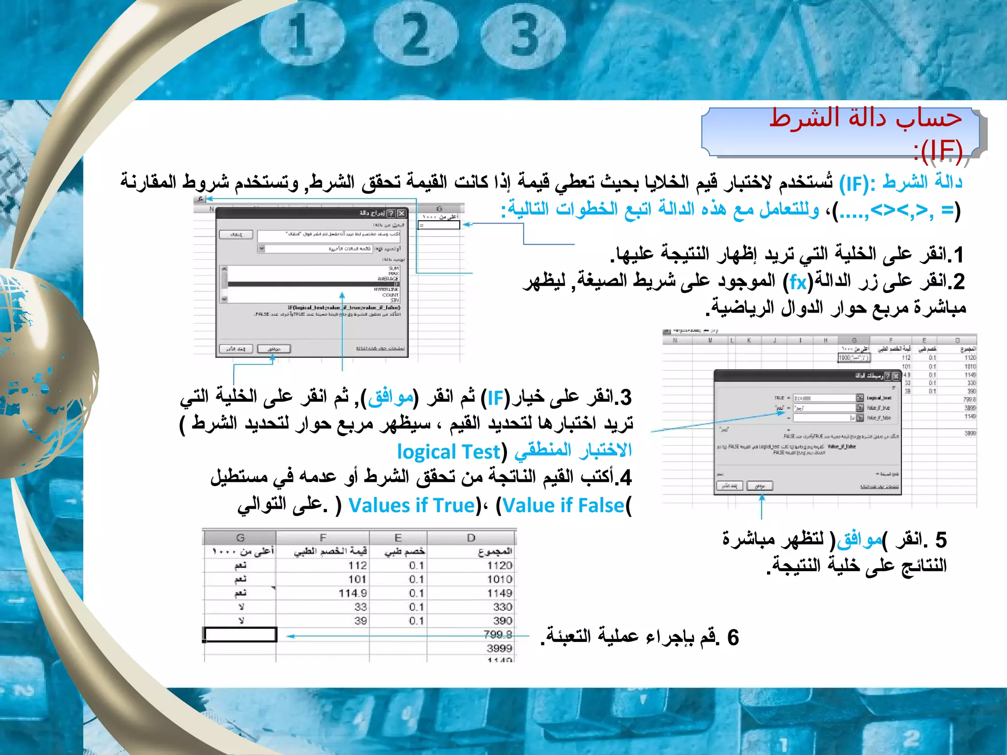 ‫الشرط‬ ‫دالة‬ ‫حساب‬
)IF:(
‫الشرط‬ ‫دالة‬ ‫حساب‬
)IF:(
‫الشرط‬ ‫دالة‬):IF(‫المقارنة‬ ‫شروط‬ ‫وتستخدم‬ ,‫الشرط‬ ‫تحقق‬ ‫القيمة‬ ‫كانت‬ ‫إذا‬ ‫قيمة‬ ‫تعطي‬ ‫بحيث‬ ‫الخليا‬ ‫قيم‬ ‫لختبار‬ ‫تستخدم‬ُ
)....,<><,>, =(،:‫التالية‬ ‫الخطوات‬ ‫اتبع‬ ‫الدالة‬ ‫هذه‬ ‫مع‬ ‫وللتعامل‬
1.‫عليها‬ ‫النتيجة‬ ‫إظهار‬ ‫تريد‬ ‫التي‬ ‫الخلية‬ ‫على‬ ‫.انقر‬
2‫الدالة‬ ‫زر‬ ‫على‬ ‫.انقر‬)fx(‫ليظهر‬ ,‫الصيغة‬ ‫شريط‬ ‫على‬ ‫الموجود‬
.‫الرياضية‬ ‫الدوال‬ ‫حوار‬ ‫مربع‬ ‫مباشرة‬
3‫خيار‬ ‫على‬ ‫.انقر‬)IF() ‫انقر‬ ‫ثم‬‫موافق‬‫التي‬ ‫الخلية‬ ‫على‬ ‫انقر‬ ‫ثم‬ ,(
‫القيم‬ ‫لتحديد‬ ‫اختبارها‬ ‫تريد‬،‫الشرط‬ ‫لتحديد‬ ‫حوار‬ ‫مربع‬ ‫سيظهر‬(
‫المنطقي‬ ‫الختبار‬)logical Test
4.‫أ‬‫مستطيل‬ ‫في‬ ‫عدمه‬ ‫أو‬ ‫الشرط‬ ‫تحقق‬ ‫من‬ ‫الناتجة‬ ‫القيم‬ ‫كتب‬
(Values if True)، (Value if False)‫التوالي‬ ‫.على‬
5.‫انقر‬(‫موافق‬)‫مباشرة‬ ‫لتظهر‬
.‫النتيجة‬ ‫خلية‬ ‫على‬ ‫النتائج‬
6‫التعبئة‬ ‫عملية‬ ‫بإجراء‬ ‫.قم‬.
 