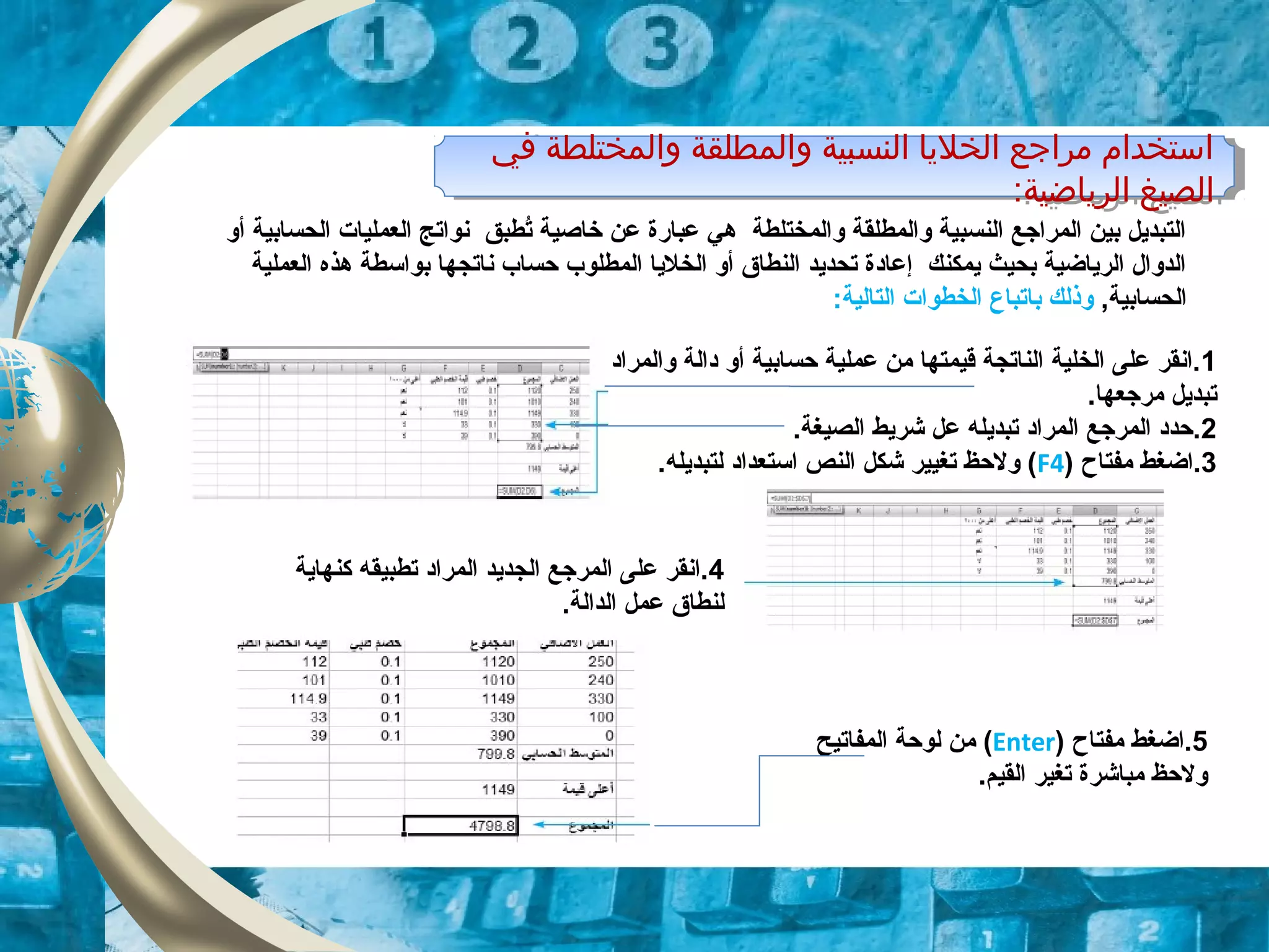 ‫في‬ ‫والمختلطة‬ ‫والمطلقة‬ ‫النسبية‬ ‫الخليا‬ ‫مراجع‬ ‫استخدام‬
:‫الرياضية‬ ‫الصيغ‬
‫في‬ ‫والمختلطة‬ ‫والمطلقة‬ ‫النسبية‬ ‫الخليا‬ ‫مراجع‬ ‫استخدام‬
:‫الرياضية‬ ‫الصيغ‬
‫أو‬ ‫الحسابية‬ ‫العمليات‬ ‫نواتج‬ ‫تطبق‬ُ ‫خاصية‬ ‫عن‬ ‫عبارة‬ ‫هي‬ ‫والمختلطة‬ ‫والمطلقة‬ ‫النسبية‬ ‫المراجع‬ ‫بين‬ ‫التبديل‬
‫العملية‬ ‫هذه‬ ‫بواسطة‬ ‫ناتجها‬ ‫حساب‬ ‫المطلوب‬ ‫الخليا‬ ‫أو‬ ‫النطاق‬ ‫تحديد‬ ‫إعادة‬ ‫يمكنك‬ ‫بحيث‬ ‫الرياضية‬ ‫الدوال‬
,‫الحسابية‬‫ب‬ ‫وذلك‬‫ا‬:‫التالية‬ ‫الخطوات‬ ‫تباع‬
1‫والمراد‬ ‫دالة‬ ‫أو‬ ‫حسابية‬ ‫عملية‬ ‫من‬ ‫قيمتها‬ ‫الناتجة‬ ‫الخلية‬ ‫على‬ ‫.انقر‬
.‫مرجعها‬ ‫تبديل‬
2.‫الصيغة‬ ‫شريط‬ ‫عل‬ ‫تبديله‬ ‫المراد‬ ‫المرجع‬ ‫.حدد‬
3) ‫مفتاح‬ ‫.اضغط‬F4.‫لتبديله‬ ‫استعداد‬ ‫النص‬ ‫شكل‬ ‫تغيير‬ ‫ولحظ‬ (
4‫كنهاية‬ ‫تطبيقه‬ ‫المراد‬ ‫الجديد‬ ‫المرجع‬ ‫على‬ ‫.انقر‬
.‫الدالة‬ ‫عمل‬ ‫لنطاق‬
5‫مفتاح‬ ‫.اضغط‬)Enter(‫المفاتيح‬ ‫لوحة‬ ‫من‬
.‫القيم‬ ‫تغير‬ ‫مباشرة‬ ‫ولحظ‬
 