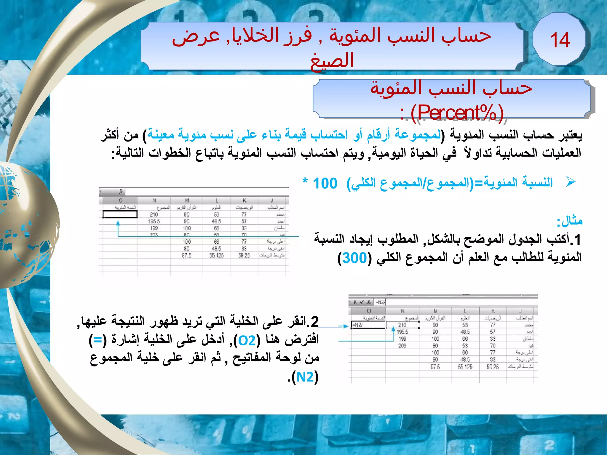 ‫عرض‬ ,‫الخليا‬ ‫فرز‬ , ‫المئوية‬ ‫النسب‬ ‫حساب‬
‫الصيغ‬
‫عرض‬ ,‫الخليا‬ ‫فرز‬ , ‫المئوية‬ ‫النسب‬ ‫حساب‬
‫الصيغ‬
1414
‫المئوية‬ ‫النسب‬ ‫حساب‬
)%Percent: (
‫المئوية‬ ‫النسب‬ ‫حساب‬
)%Percent: (
) ‫المئوية‬ ‫النسب‬ ‫حساب‬ ‫يعتبر‬‫معينة‬ ‫مئوية‬ ‫نسب‬ ‫على‬ ‫بناء‬ ‫قيمة‬ ‫احتساب‬ ‫أو‬ ‫أرقام‬ ‫لمجموعة‬‫أكثر‬ ‫من‬ (
‫المئوية‬ ‫النسب‬ ‫احتساب‬ ‫ويتم‬ ,‫اليومية‬ ‫الحياة‬ ‫في‬ ‫ل‬ً. ‫تداو‬ ‫الحسابية‬ ‫العمليات‬‫باتباع‬:‫التالية‬ ‫الخطوات‬
‫ا‬(‫الكلي‬ ‫المئوية=)المجموع/المجموع‬ ‫لنسبة‬100*
:‫مثال‬
1.‫أ‬‫النسبة‬ ‫إيجاد‬ ‫المطلوب‬ ,‫بالشكل‬ ‫الموضح‬ ‫الجدول‬ ‫كتب‬
‫أن‬ ‫العلم‬ ‫مع‬ ‫للطالب‬ ‫المئوية‬) ‫الكلي‬ ‫المجموع‬300(
2,‫عليها‬ ‫النتيجة‬ ‫ظهور‬ ‫تريد‬ ‫التي‬ ‫الخلية‬ ‫على‬ ‫.انقر‬
) ‫هنا‬ ‫افترض‬O2,(‫أ‬‫إشارة‬ ‫الخلية‬ ‫على‬ ‫دخل‬)=(
‫المجموع‬ ‫خلية‬ ‫على‬ ‫انقر‬ ‫ثم‬ , ‫المفاتيح‬ ‫لوحة‬ ‫من‬
)N2.(
 