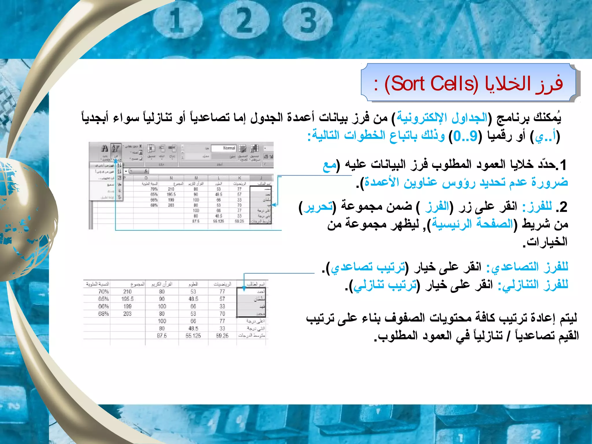) ‫الخليا‬ ‫فرز‬Sort Cells: ( ) ‫الخليا‬ ‫فرز‬Sort Cells: (
) ‫برنامج‬ ‫يمكنك‬ُ‫اللكترونية‬ ‫الجداول‬‫ا‬ً.‫أبجدي‬ ‫سواء‬ ‫ا‬ً.‫تنازلي‬ ‫أو‬ ‫ا‬ً.‫تصاعدي‬ ‫إما‬ ‫الجدول‬ ‫أعمدة‬ ‫بيانات‬ ‫فرز‬ ‫من‬ (
)‫أ..ي‬) ‫رقميا‬ ‫أو‬ (9..0(‫ب‬ ‫وذلك‬‫ا‬:‫التالية‬ ‫الخطوات‬ ‫تباع‬
1‫علي‬ ‫البيانات‬ ‫فرز‬ ‫المطلوب‬ ‫العمود‬ ‫خليا‬ ‫دد‬ّ‫د‬‫.ح‬‫ه‬)‫مع‬
‫العمدة‬ ‫عناوين‬ ‫رؤوس‬ ‫تحديد‬ ‫عدم‬ ‫ضرورة‬.(
2.:‫للفرز‬) ‫زر‬ ‫على‬ ‫انقر‬‫الفرز‬) ‫مجموعة‬ ‫ضمن‬ (‫تحرير‬(
) ‫شريط‬ ‫من‬‫الرئيسية‬ ‫الصفحة‬‫من‬ ‫مجموعة‬ ‫ليظهر‬ ,(
.‫الخيارات‬
:‫التصاعدي‬ ‫للفرز‬) ‫خيار‬ ‫على‬ ‫انقر‬‫ترتيب‬‫تصاعدي‬.(
:‫التنازلي‬ ‫للفرز‬) ‫خيار‬ ‫على‬ ‫انقر‬‫تنازلي‬ ‫ترتيب‬.(
‫ترتيب‬ ‫على‬ ‫بناء‬ ‫الصفوف‬ ‫محتويات‬ ‫كافة‬ ‫ترتيب‬ ‫إعادة‬ ‫ليتم‬
‫ا‬ً.‫تصاعدي‬ ‫القيم‬/.‫المطلوب‬ ‫العمود‬ ‫في‬ ‫ا‬ً.‫تنازلي‬
 