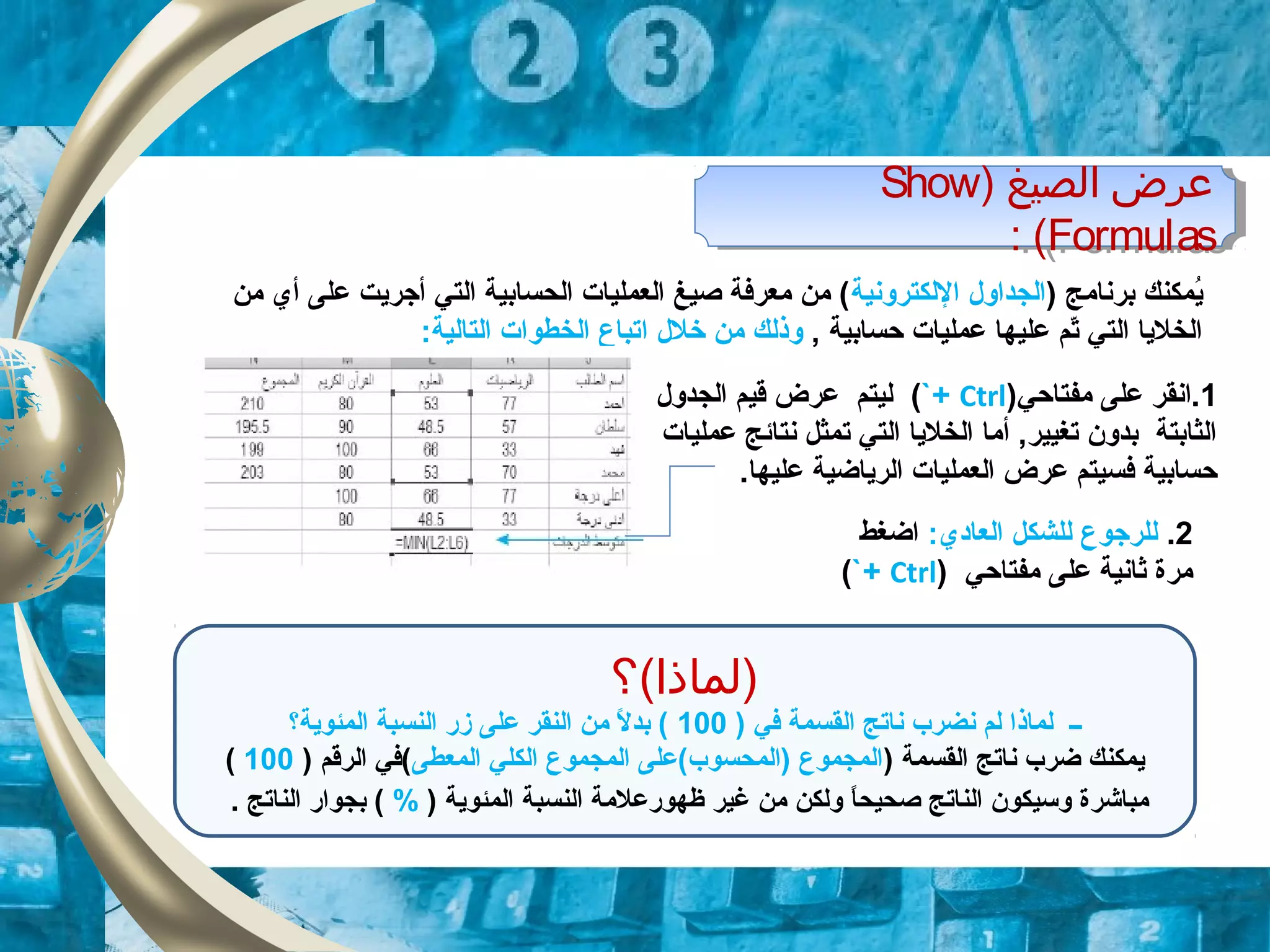 ) ‫برنامج‬ ‫يمكنك‬ُ‫اللكترونية‬ ‫الجداول‬‫من‬ ‫أي‬ ‫على‬ ‫أجريت‬ ‫التي‬ ‫الحسابية‬ ‫العمليات‬ ‫صيغ‬ ‫معرفة‬ ‫من‬ (
, ‫حسابية‬ ‫عمليات‬ ‫عليها‬ ‫تم‬ّ‫د‬ ‫التي‬ ‫الخليا‬‫خلل‬ ‫من‬ ‫وذلك‬‫ا‬:‫التالية‬ ‫الخطوات‬ ‫تباع‬
1‫مفتاحي‬ ‫على‬ ‫.انقر‬)Ctrl`+(‫الجدول‬ ‫قيم‬ ‫عرض‬ ‫ليتم‬
‫عمليات‬ ‫نتائج‬ ‫تمثل‬ ‫التي‬ ‫الخليا‬ ‫أما‬ ,‫تغيير‬ ‫بدون‬ ‫الثابتة‬
.‫عليها‬ ‫الرياضية‬ ‫العمليات‬ ‫عرض‬ ‫فسيتم‬ ‫حسابية‬
2.:‫العادي‬ ‫للشكل‬ ‫للرجوع‬‫اضغط‬
‫مفتاحي‬ ‫على‬ ‫ثانية‬ ‫مرة‬)Ctrl`+(
) ‫الصيغ‬ ‫عرض‬Show
Formulas: (
) ‫الصيغ‬ ‫عرض‬Show
Formulas: (
‫)لماذا(؟‬
) ‫في‬ ‫القسمة‬ ‫ناتج‬ ‫نضرب‬ ‫لم‬ ‫لماذا‬ ‫ــ‬100‫المئوية؟‬ ‫النسبة‬ ‫زر‬ ‫على‬ ‫النقر‬ ‫من‬ ‫ل‬ً. ‫بد‬ (
) ‫القسمة‬ ‫ناتج‬ ‫ضرب‬ ‫يمكنك‬‫المعطى‬ ‫الكلي‬ ‫المجموع‬ ‫)المحسوب(على‬ ‫المجموع‬) ‫الرقم‬ ‫(في‬100(
) ‫المئوية‬ ‫النسبة‬ ‫ظهورعلمة‬ ‫غير‬ ‫من‬ ‫ولكن‬ ‫ا‬ً.‫صحيح‬ ‫الناتج‬ ‫وسيكون‬ ‫مباشرة‬%. ‫الناتج‬ ‫بجوار‬ (
 