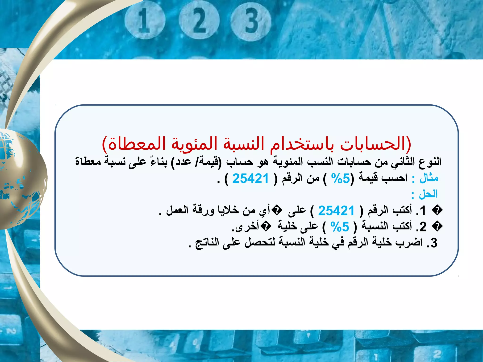 (‫المعطاة‬ ‫المئوية‬ ‫النسبة‬ ‫باستخدام‬ ‫)الحسابات‬
‫معطاة‬ ‫نسبة‬ ‫على‬ ‫ء‬ً. ‫بنا‬ (‫عدد‬ /‫)قيمة‬ ‫حساب‬ ‫هو‬ ‫المئوية‬ ‫النسب‬ ‫حسابات‬ ‫من‬ ‫الثاني‬ ‫النوع‬
: ‫مثال‬) ‫قيمة‬ ‫احسب‬5%) ‫الرقم‬ ‫من‬ (25421. (
: ‫الحل‬
�1) ‫الرقم‬ ‫أكتب‬ .25421. ‫العمل‬ ‫ورقة‬ ‫خليا‬ ‫من‬ ‫أي‬ ‫على‬ (�
�2) ‫النسبة‬ ‫أكتب‬ .5%.‫أخرى‬ ‫خلية‬ ‫على‬ (�
3. ‫الناتج‬ ‫على‬ ‫لتحصل‬ ‫النسبة‬ ‫خلية‬ ‫في‬ ‫الرقم‬ ‫خلية‬ ‫اضرب‬ .
 