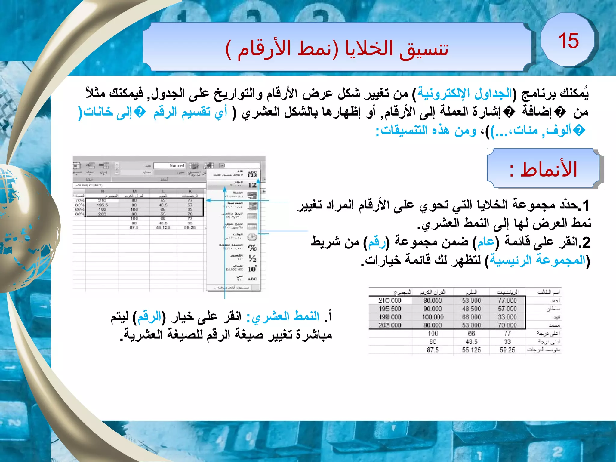 ( ‫القرقام‬ ‫)نمط‬ ‫الخليا‬ ‫تنسيق‬( ‫القرقام‬ ‫)نمط‬ ‫الخليا‬ ‫تنسيق‬ 1515
: ‫النماط‬: ‫النماط‬
) ‫برنامج‬ ‫يمكنك‬ُ‫اللكترونية‬ ‫الجداول‬‫ل‬ً. ‫مث‬ ‫فيمكنك‬ ,‫الجدول‬ ‫على‬ ‫والتواريخ‬ ‫الرقام‬ ‫عرض‬ ‫شكل‬ ‫تغيير‬ ‫من‬ (
) ‫العشري‬ ‫بالشكل‬ ‫إظهارها‬ ‫أو‬ ,‫الرقام‬ ‫إلى‬ ‫العملة‬ ‫إشارة‬ ‫إضافة‬ ‫من‬� �)‫خانات‬ ‫إلى‬ ‫الرقم‬ ‫تقسيم‬ ‫أي‬�
(...،‫مئات‬ ,‫�ألوف‬،(:‫التنسيقات‬ ‫هذه‬ ‫ومن‬
1‫تغيير‬ ‫المراد‬ ‫الرقام‬ ‫على‬ ‫تحوي‬ ‫التي‬ ‫الخليا‬ ‫مجموعة‬ ‫دد‬ّ‫د‬‫.ح‬
.‫العشري‬ ‫النمط‬ ‫إلى‬ ‫لها‬ ‫العرض‬ ‫نمط‬
2) ‫قائمة‬ ‫على‬ ‫.انقر‬‫عام‬) ‫مجموعة‬ ‫ضمن‬ (‫رقم‬‫شريط‬ ‫من‬ (
)‫الرئيسية‬ ‫المجموعة‬.‫خيارات‬ ‫قائمة‬ ‫لك‬ ‫لتظهر‬ (
.‫أ‬:‫العشري‬ ‫النمط‬) ‫خيار‬ ‫على‬ ‫انقر‬‫الرقم‬‫ليتم‬ (
.‫العشرية‬ ‫للصيغة‬ ‫الرقم‬ ‫صيغة‬ ‫تغيير‬ ‫مباشرة‬
 