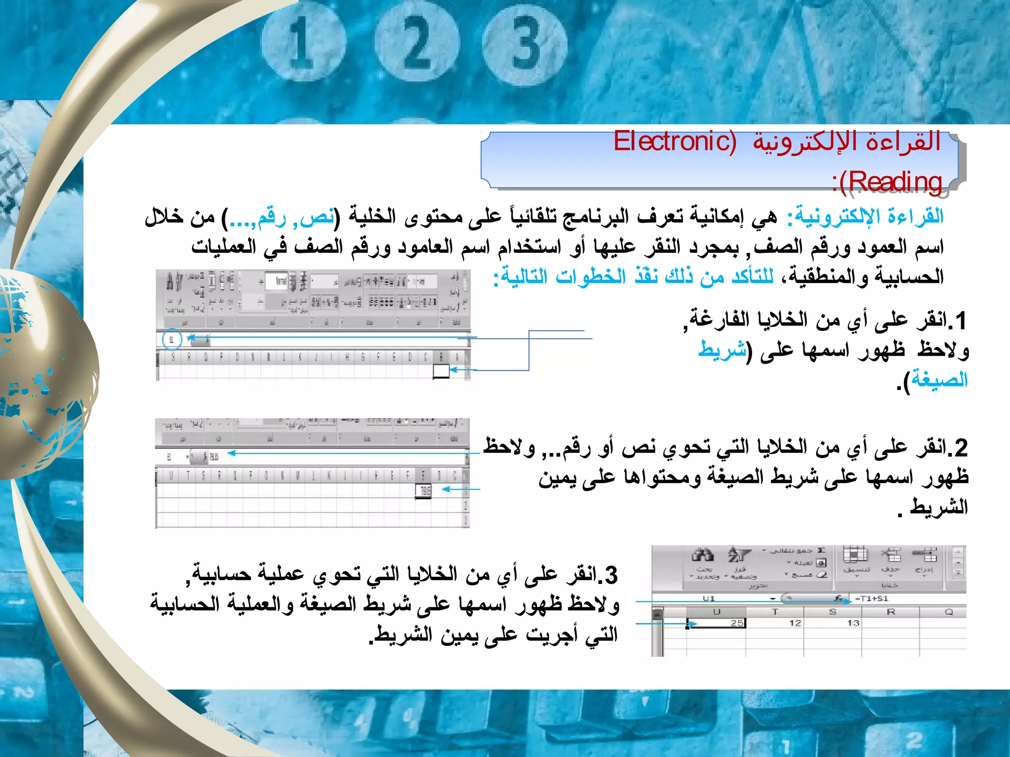 ) ‫اللكترونية‬ ‫القراءة‬Electronic
Reading:(
) ‫اللكترونية‬ ‫القراءة‬Electronic
Reading:(
:‫اللكترونية‬ ‫القراءة‬) ‫الخلية‬ ‫محتوى‬ ‫على‬ ‫ا‬ً ‫تلقائي‬ ‫البرنامج‬ ‫تعرف‬ ‫إمكانية‬ ‫هي‬...,‫قرقم‬ ,‫نص‬‫خلل‬ ‫من‬ (
‫ال‬ ‫وقرقم‬ ‫العمود‬ ‫اتسم‬‫صف‬‫ا‬ ‫وقرقم‬ ‫العامود‬ ‫اتسم‬ ‫اتستخدام‬ ‫أو‬ ‫عليها‬ ‫النقر‬ ‫بمجرد‬ ,‫لصف‬‫العمليات‬ ‫في‬
‫والمنطقية‬ ‫الحسابية‬،:‫التالية‬ ‫الخطوات‬ ‫فذ‬ّ‫ذ‬‫ن‬ ‫ذلك‬ ‫من‬ ‫للتأكد‬
1,‫الفاقرغة‬ ‫الخلايا‬ ‫من‬ ‫أي‬ ‫على‬ ‫.انقر‬
) ‫على‬ ‫اتسمها‬ ‫ظهوقر‬ ‫ولحظ‬‫شرايط‬
‫الصيغة‬.(
2‫ولحظ‬ ,..‫قرقم‬ ‫أو‬ ‫نص‬ ‫تحوي‬ ‫التي‬ ‫الخلايا‬ ‫من‬ ‫أي‬ ‫على‬ ‫.انقر‬
‫ايمين‬ ‫على‬ ‫ومحتواها‬ ‫الصيغة‬ ‫شرايط‬ ‫على‬ ‫اتسمها‬ ‫ظهوقر‬
‫الشرايط‬.
3,‫حسابية‬ ‫عملية‬ ‫تحوي‬ ‫التي‬ ‫الخلايا‬ ‫من‬ ‫أي‬ ‫على‬ ‫.انقر‬
‫ظهوقر‬ ‫ولحظ‬‫ا‬‫الحسابية‬ ‫والعملية‬ ‫الصيغة‬ ‫شرايط‬ ‫على‬ ‫تسمها‬
.‫الشرايط‬ ‫ايمين‬ ‫على‬ ‫أجرايت‬ ‫التي‬
 