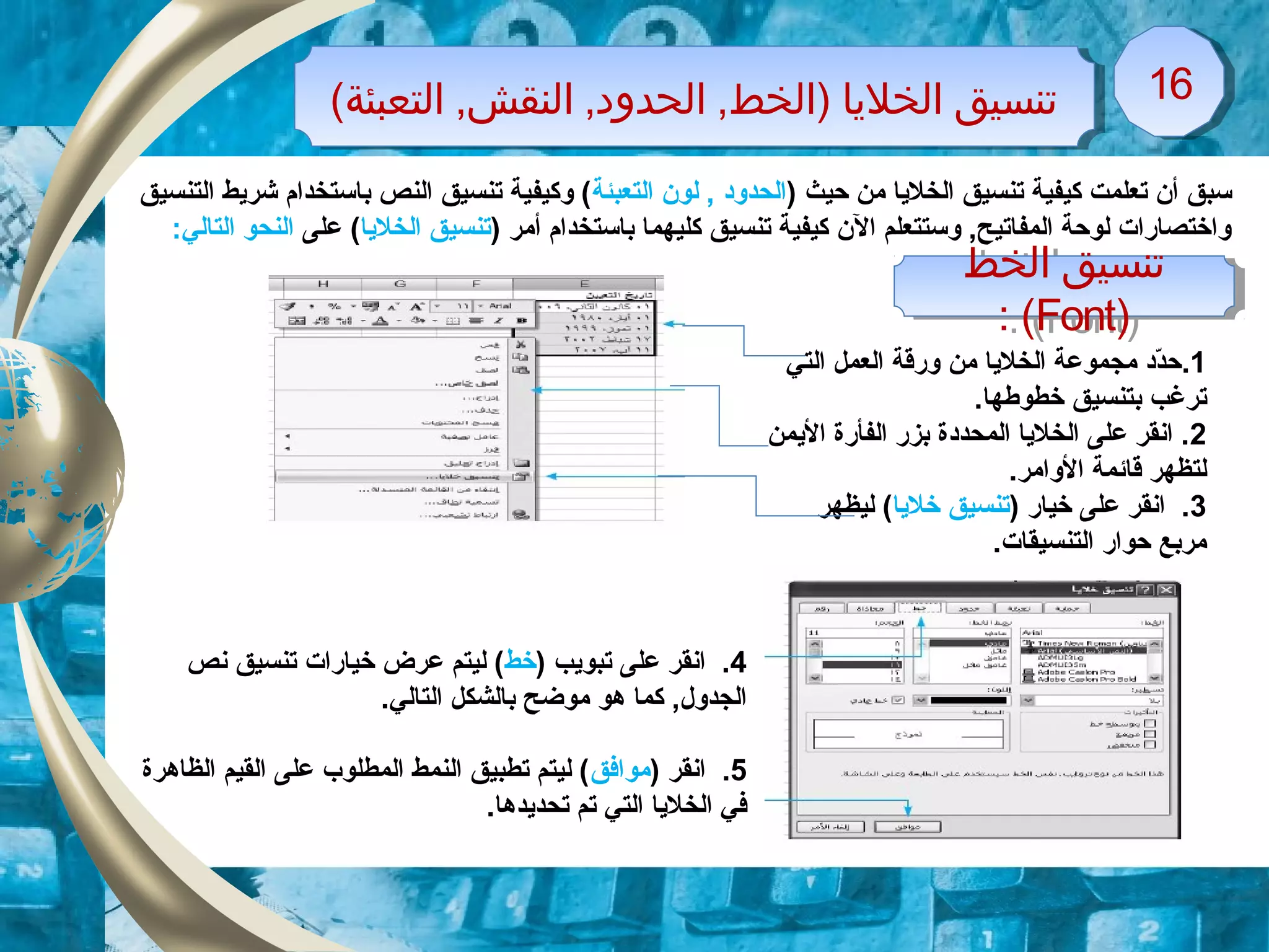 (‫التعبئة‬ ,‫النقش‬ ,‫الحدود‬ ,‫)الخط‬ ‫الخليا‬ ‫تنسيق‬(‫التعبئة‬ ,‫النقش‬ ,‫الحدود‬ ,‫)الخط‬ ‫الخليا‬ ‫تنسيق‬ 1616
) ‫حيث‬ ‫من‬ ‫الخليا‬ ‫تنسيق‬ ‫كيفية‬ ‫تعلمت‬ ‫أن‬ ‫سبق‬‫التعبئة‬ ‫لون‬ , ‫الحدود‬‫التنسيق‬ ‫شريط‬ ‫باستخدام‬ ‫النص‬ ‫تنسيق‬ ‫وكيفية‬ (
) ‫أمر‬ ‫باستخدام‬ ‫كليهما‬ ‫تنسيق‬ ‫كيفية‬ ‫الن‬ ‫وستتعلم‬ ,‫المفاتيح‬ ‫لوحة‬ ‫واختصارات‬‫الخليا‬ ‫تنسيق‬‫على‬ (:‫التالي‬ ‫النحو‬
‫الخط‬ ‫تنسيق‬
)Font: (
‫الخط‬ ‫تنسيق‬
)Font: (
1.‫التي‬ ‫العمل‬ ‫ورقة‬ ‫من‬ ‫الخليا‬ ‫مجموعة‬ ‫دد‬ّ‫د‬‫ح‬
.‫خطوطها‬ ‫بتنسيق‬ ‫ترغب‬
2‫اليمن‬ ‫الفأرة‬ ‫بزر‬ ‫المحددة‬ ‫الخليا‬ ‫على‬ ‫انقر‬ .
.‫الوامر‬ ‫قائمة‬ ‫لتظهر‬
3) ‫خيار‬ ‫على‬ ‫انقر‬ .‫خليا‬ ‫تنسيق‬‫ليظهر‬ (
.‫التنسيقات‬ ‫حوار‬ ‫مربع‬
4) ‫تبويب‬ ‫على‬ ‫انقر‬ .‫خط‬‫نص‬ ‫تنسيق‬ ‫خيارات‬ ‫عرض‬ ‫ليتم‬ (
.‫التالي‬ ‫بالشكل‬ ‫موضح‬ ‫هو‬ ‫كما‬ ,‫الجدول‬
5) ‫انقر‬ .‫موافق‬‫الظاهرة‬ ‫القيم‬ ‫على‬ ‫المطلوب‬ ‫النمط‬ ‫تطبيق‬ ‫ليتم‬ (
.‫تحديدها‬ ‫تم‬ ‫التي‬ ‫الخليا‬ ‫في‬
 