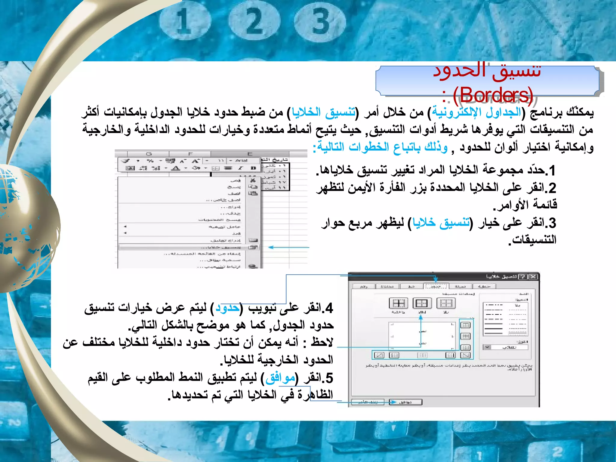 ‫ي‬‫م‬‫ك‬) ‫برنامج‬ ‫نك‬ّ‫د‬‫اللكترونية‬ ‫الجداول‬) ‫أمر‬ ‫خلل‬ ‫من‬ (‫الخليا‬ ‫تنسيق‬‫أكثر‬ ‫بإمكانيات‬ ‫الجدول‬ ‫خليا‬ ‫حدود‬ ‫ضبط‬ ‫من‬ (
‫والخارجية‬ ‫الداخلية‬ ‫للحدود‬ ‫وخيارات‬ ‫متعددة‬ ‫أنماط‬ ‫يتيح‬ ‫حيث‬ ,‫التنسيق‬ ‫أدوات‬ ‫شريط‬ ‫يوفرها‬ ‫التي‬ ‫التنسيقات‬ ‫من‬
, ‫للحدود‬ ‫ألوان‬ ‫اختيار‬ ‫وإمكانية‬‫باتباع‬ ‫وذلك‬:‫التالية‬ ‫الخطوات‬
‫الحدود‬ ‫تنسيق‬
)Borders: (
‫الحدود‬ ‫تنسيق‬
)Borders: (
1..‫خلياها‬ ‫تنسيق‬ ‫تغيير‬ ‫المراد‬ ‫الخليا‬ ‫مجموعة‬ ‫دد‬ّ‫د‬‫ح‬
2‫لتظهر‬ ‫اليمن‬ ‫الفأرة‬ ‫بزر‬ ‫المحددة‬ ‫الخليا‬ ‫على‬ ‫.انقر‬
.‫الوامر‬ ‫قائمة‬
3) ‫خيار‬ ‫على‬ ‫.انقر‬‫خليا‬ ‫تنسيق‬‫حوار‬ ‫مربع‬ ‫ليظهر‬ (
.‫التنسيقات‬
4) ‫تبويب‬ ‫على‬ ‫.انقر‬‫حدود‬‫تنسيق‬ ‫خيارات‬ ‫عرض‬ ‫ليتم‬ (
.‫التالي‬ ‫بالشكل‬ ‫موضح‬ ‫هو‬ ‫كما‬ ,‫الجدول‬ ‫حدود‬
‫لحظ‬‫أ‬ :‫حدود‬ ‫تختار‬ ‫أن‬ ‫يمكن‬ ‫نه‬‫داخلية‬‫عن‬ ‫مختلف‬ ‫للخليا‬
.‫للخليا‬ ‫الخارجية‬ ‫الحدود‬
5) ‫.انقر‬‫موافق‬‫القيم‬ ‫على‬ ‫المطلوب‬ ‫النمط‬ ‫تطبيق‬ ‫ليتم‬ (
.‫تحديدها‬ ‫تم‬ ‫التي‬ ‫الخليا‬ ‫في‬ ‫الظاهرة‬
 