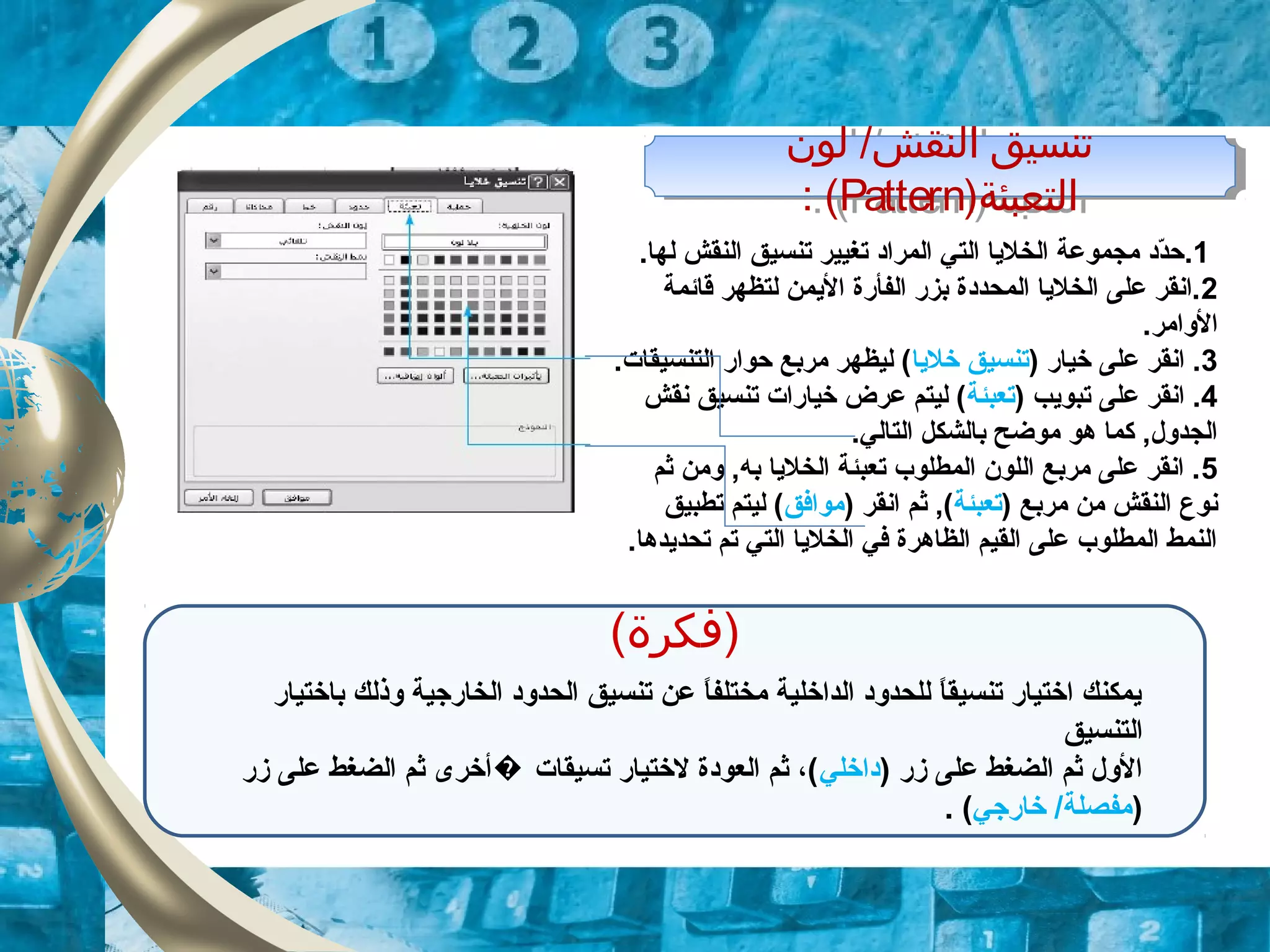 ‫لون‬ /‫النقش‬ ‫تنسيق‬
)‫التعبئة‬Pattern: (
‫لون‬ /‫النقش‬ ‫تنسيق‬
)‫التعبئة‬Pattern: (
1..‫لها‬ ‫النقش‬ ‫تنسيق‬ ‫تغيير‬ ‫المراد‬ ‫التي‬ ‫الخليا‬ ‫مجموعة‬ ‫دد‬ّ‫د‬‫ح‬
2‫قائمة‬ ‫لتظهر‬ ‫اليمن‬ ‫الفأرة‬ ‫بزر‬ ‫المحددة‬ ‫الخليا‬ ‫على‬ ‫.انقر‬
.‫الوامر‬
3) ‫خيار‬ ‫على‬ ‫انقر‬ .‫خليا‬ ‫تنسيق‬.‫التنسيقات‬ ‫حوار‬ ‫مربع‬ ‫ليظهر‬ (
4) ‫تبويب‬ ‫على‬ ‫انقر‬ .‫تعبئة‬‫نقش‬ ‫تنسيق‬ ‫خيارات‬ ‫عرض‬ ‫ليتم‬ (
.‫التالي‬ ‫بالشكل‬ ‫موضح‬ ‫هو‬ ‫كما‬ ,‫الجدول‬
5‫ثم‬ ‫ومن‬ ,‫به‬ ‫الخليا‬ ‫تعبئة‬ ‫المطلوب‬ ‫اللون‬ ‫مربع‬ ‫على‬ ‫انقر‬ .
) ‫مربع‬ ‫من‬ ‫النقش‬ ‫نوع‬‫تعبئة‬) ‫انقر‬ ‫ثم‬ ,(‫موافق‬‫تطبيق‬ ‫ليتم‬ (
.‫تحديدها‬ ‫تم‬ ‫التي‬ ‫الخليا‬ ‫في‬ ‫الظاهرة‬ ‫القيم‬ ‫على‬ ‫المطلوب‬ ‫النمط‬
(‫)فكرة‬
‫باختيار‬ ‫وذلك‬ ‫الخارجية‬ ‫الحدود‬ ‫تنسيق‬ ‫عن‬ ‫ا‬ً.‫مختلف‬ ‫الداخلية‬ ‫للحدود‬ ‫ا‬ً.‫تنسيق‬ ‫اختيار‬ ‫يمكنك‬
‫التنسيق‬
) ‫زر‬ ‫على‬ ‫الضغط‬ ‫ثم‬ ‫الول‬‫داخلي‬‫زر‬ ‫على‬ ‫الضغط‬ ‫ثم‬ ‫أخرى‬ ‫تسيقات‬ ‫لختيار‬ ‫العودة‬ ‫ثم‬ ،(�
)‫خارجي‬ /‫مفصلة‬. (
 