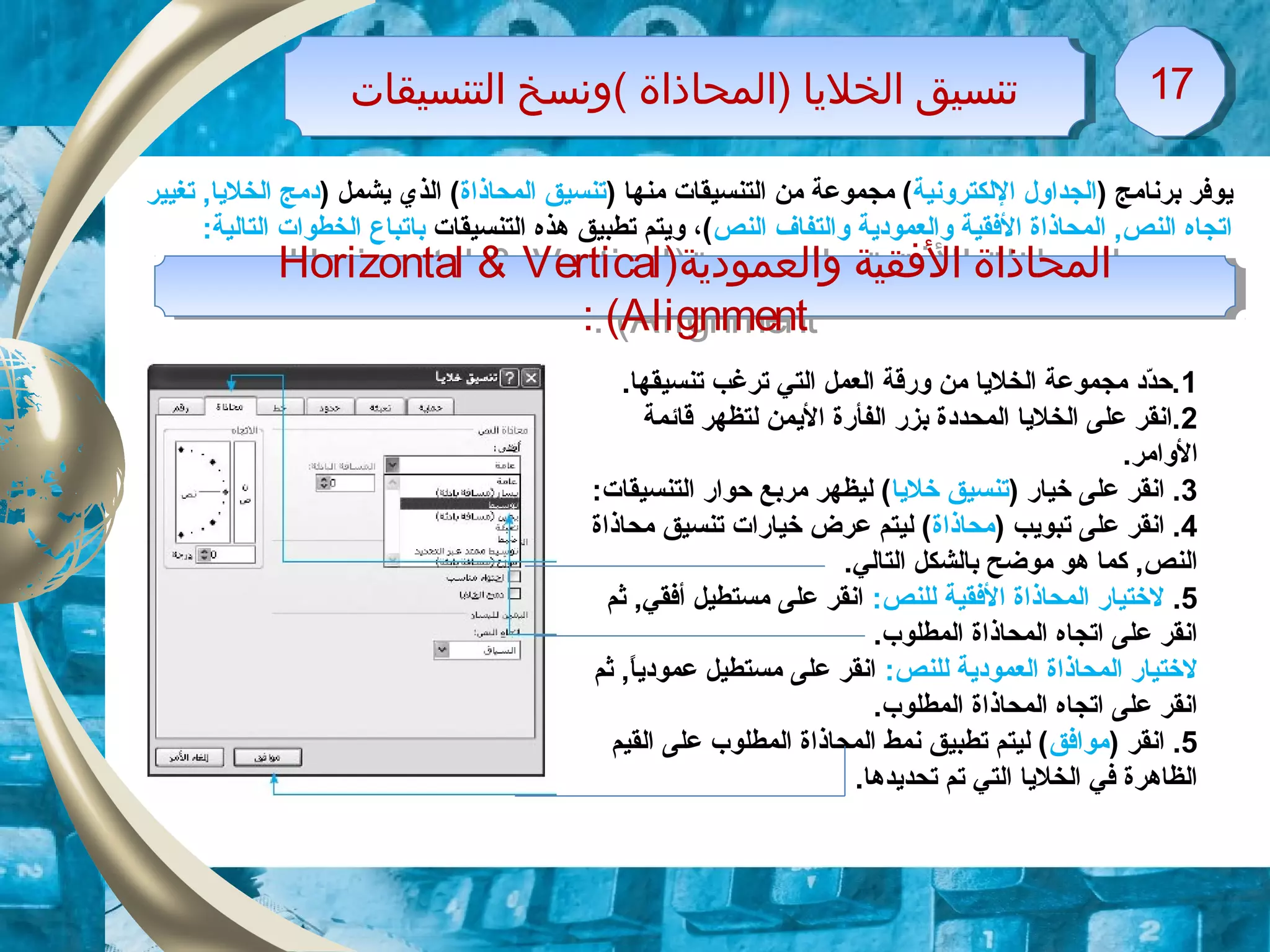 ‫التنسيقات‬ ‫(ونسخ‬ ‫)المحاذاة‬ ‫الخليا‬ ‫تنسيق‬‫التنسيقات‬ ‫(ونسخ‬ ‫)المحاذاة‬ ‫الخليا‬ ‫تنسيق‬ 1717
) ‫برنامج‬ ‫يوفر‬‫الجداول‬‫اللكترونية‬) ‫منها‬ ‫التنسيقات‬ ‫من‬ ‫مجموعة‬ (‫المحاذاة‬ ‫تنسيق‬) ‫يشمل‬ ‫الذي‬ (‫تغيير‬ ,‫الخليا‬ ‫دمج‬
‫النص‬ ‫والتفاف‬ ‫والعمودية‬ ‫الفقية‬ ‫المحاذاة‬ ,‫النص‬ ‫اتجاه‬‫التنسيقات‬ ‫هذه‬ ‫تطبيق‬ ‫ويتم‬ ،(‫با‬:‫التالية‬ ‫الخطوات‬ ‫تباع‬
)‫والعمودية‬ ‫الفقية‬ ‫المحاذاة‬Horizontal & Vertical
Alignment: (
)‫والعمودية‬ ‫الفقية‬ ‫المحاذاة‬Horizontal & Vertical
Alignment: (
1.‫تنسيقها‬ ‫ترغب‬ ‫التي‬ ‫العمل‬ ‫ورقة‬ ‫من‬ ‫الخليا‬ ‫مجموعة‬ ‫دد‬ّ‫د‬‫.ح‬
2‫قائمة‬ ‫لتظهر‬ ‫اليمن‬ ‫الفأرة‬ ‫بزر‬ ‫المحددة‬ ‫الخليا‬ ‫على‬ ‫.انقر‬
.‫الوامر‬
3) ‫خيار‬ ‫على‬ ‫انقر‬ .‫خليا‬ ‫تنسيق‬:‫التنسيقات‬ ‫حوار‬ ‫مربع‬ ‫ليظهر‬ (
4) ‫تبويب‬ ‫على‬ ‫انقر‬ .‫محاذاة‬‫محاذاة‬ ‫تنسيق‬ ‫خيارات‬ ‫عرض‬ ‫ليتم‬ (
.‫التالي‬ ‫بالشكل‬ ‫موضح‬ ‫هو‬ ‫كما‬ ,‫النص‬
5.:‫للنص‬ ‫الفقية‬ ‫المحاذاة‬ ‫لختيار‬‫ثم‬ ,‫أفقي‬ ‫مستطيل‬ ‫على‬ ‫انقر‬
.‫المطلوب‬ ‫المحاذاة‬ ‫اتجاه‬ ‫على‬ ‫انقر‬
:‫للنص‬ ‫العمودية‬ ‫المحاذاة‬ ‫لختيار‬‫ثم‬ ,‫ا‬ً.‫عمودي‬ ‫مستطيل‬ ‫على‬ ‫انقر‬
.‫المطلوب‬ ‫المحاذاة‬ ‫اتجاه‬ ‫على‬ ‫انقر‬
5) ‫انقر‬ .‫موافق‬‫القيم‬ ‫على‬ ‫المطلوب‬ ‫المحاذاة‬ ‫نمط‬ ‫تطبيق‬ ‫ليتم‬ (
.‫تحديدها‬ ‫تم‬ ‫التي‬ ‫الخليا‬ ‫في‬ ‫الظاهرة‬
 