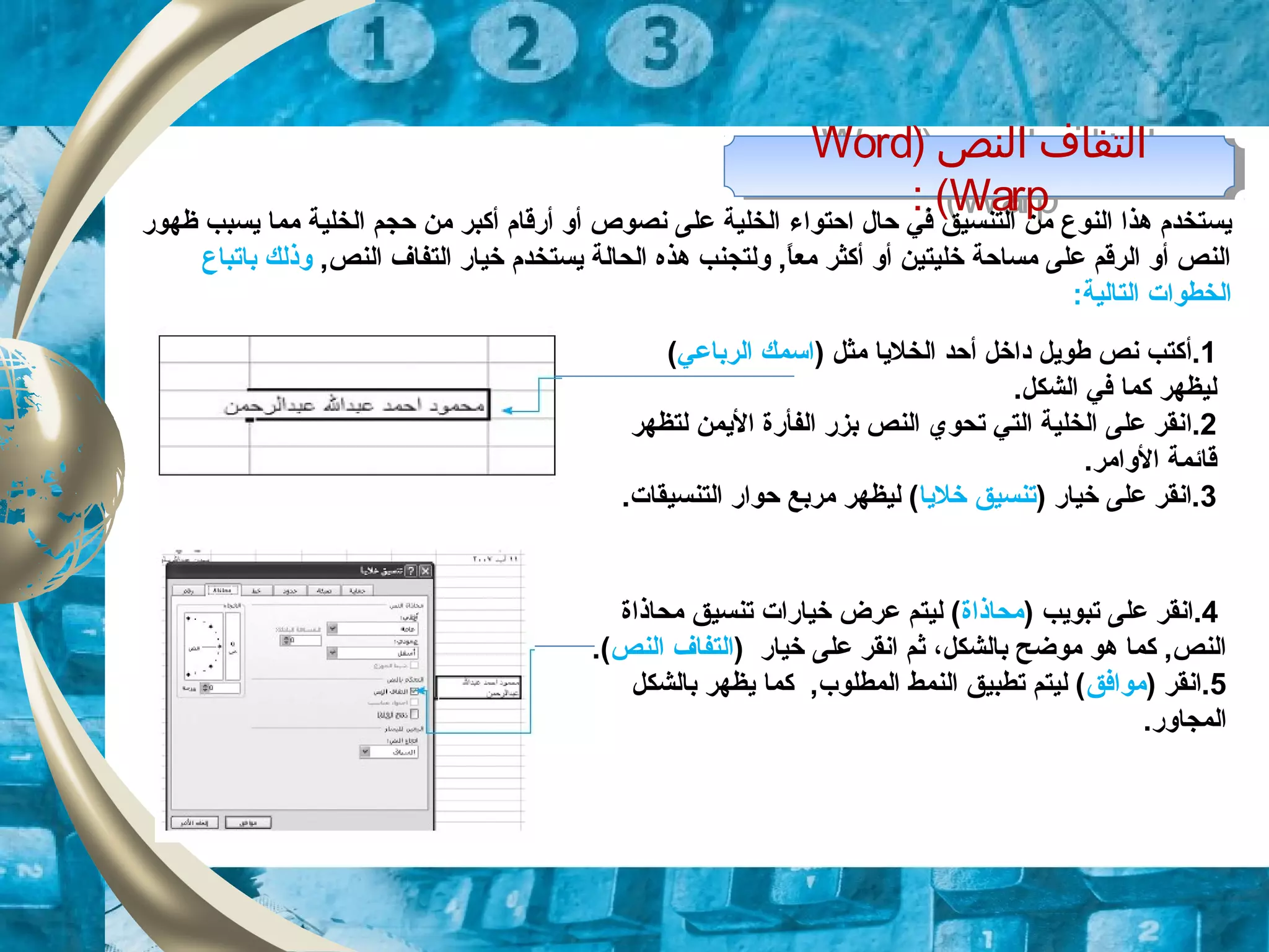 ) ‫النص‬ ‫التفاف‬Word
Warp: (
) ‫النص‬ ‫التفاف‬Word
Warp: (
‫حال‬ ‫في‬ ‫التنسيق‬ ‫من‬ ‫النوع‬ ‫هذا‬ ‫يستخدم‬‫احتواء‬‫ظهور‬ ‫يسبب‬ ‫مما‬ ‫الخلية‬ ‫حجم‬ ‫من‬ ‫أكبر‬ ‫أرقام‬ ‫أو‬ ‫نصوص‬ ‫على‬ ‫الخلية‬
,‫النص‬ ‫التفاف‬ ‫خيار‬ ‫يستخدم‬ ‫الحالة‬ ‫هذه‬ ‫ولتجنب‬ ,‫ا‬ً.‫مع‬ ‫أكثر‬ ‫أو‬ ‫خليتين‬ ‫مساحة‬ ‫على‬ ‫الرقم‬ ‫أو‬ ‫النص‬‫ب‬ ‫وذلك‬‫ا‬‫تباع‬
:‫التالية‬ ‫الخطوات‬
1.‫أ‬) ‫مثل‬ ‫الخليا‬ ‫أحد‬ ‫داخل‬ ‫طويل‬ ‫نص‬ ‫كتب‬‫الرباعي‬ ‫اسمك‬(
.‫الشكل‬ ‫في‬ ‫كما‬ ‫ليظهر‬
2.‫ا‬‫لتظهر‬ ‫اليمن‬ ‫الفأرة‬ ‫بزر‬ ‫النص‬ ‫تحوي‬ ‫التي‬ ‫الخلية‬ ‫على‬ ‫نقر‬
.‫الوامر‬ ‫قائمة‬
3) ‫خيار‬ ‫على‬ ‫.انقر‬‫خليا‬ ‫تنسيق‬.‫التنسيقات‬ ‫حوار‬ ‫مربع‬ ‫ليظهر‬ (
4.) ‫تبويب‬ ‫على‬ ‫انقر‬‫محاذاة‬‫محاذاة‬ ‫تنسيق‬ ‫خيارات‬ ‫عرض‬ ‫ليتم‬ (
) ‫خيار‬ ‫على‬ ‫انقر‬ ‫ثم‬ ،‫بالشكل‬ ‫موضح‬ ‫هو‬ ‫كما‬ ,‫النص‬‫التفاف‬‫النص‬.(
5) ‫.انقر‬‫موافق‬‫بالشكل‬ ‫يظهر‬ ‫كما‬ ,‫المطلوب‬ ‫النمط‬ ‫تطبيق‬ ‫ليتم‬ (
.‫المجاور‬
 