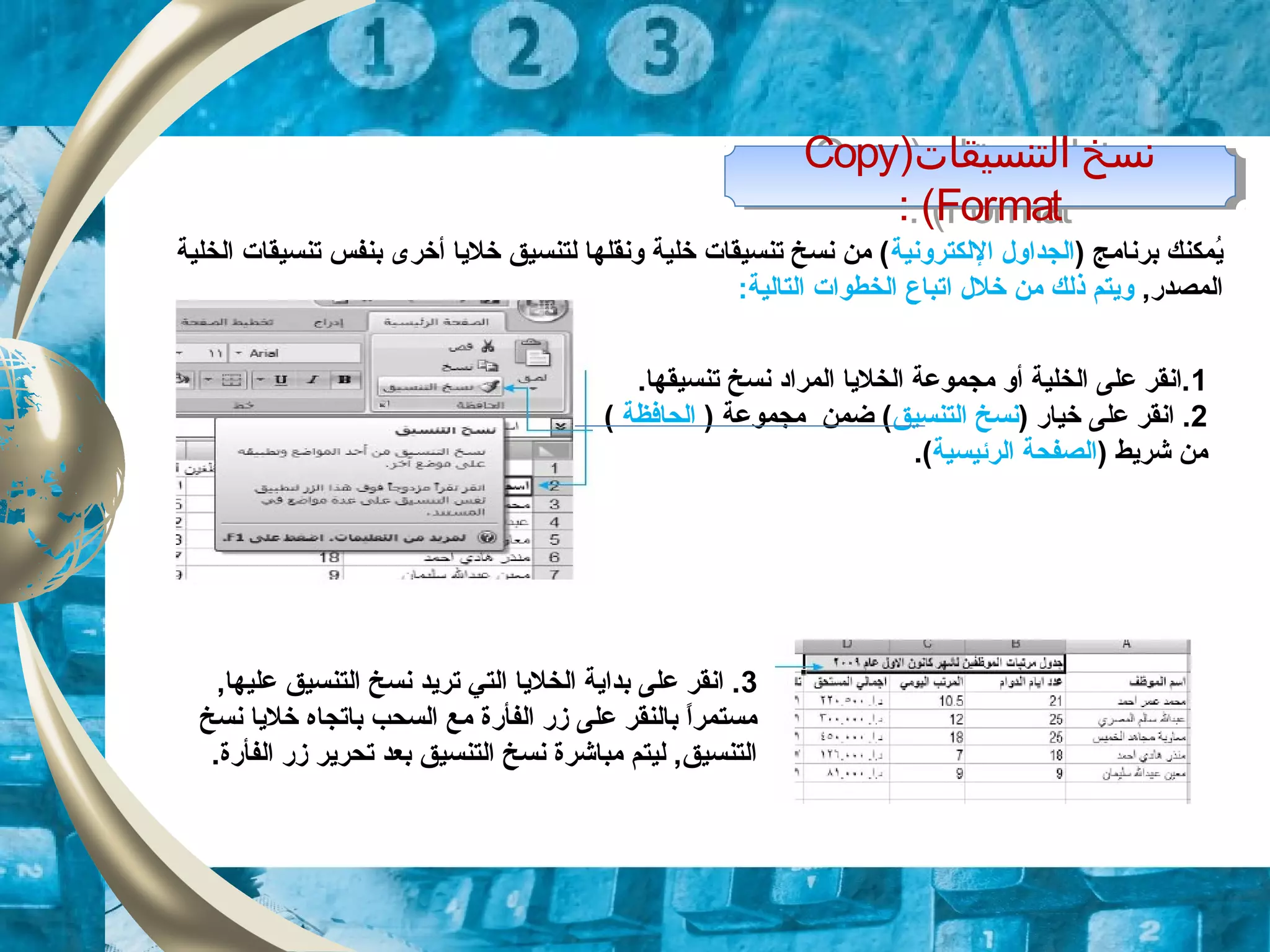 )‫التنسيقات‬ ‫نسخ‬Copy
Format: (
)‫التنسيقات‬ ‫نسخ‬Copy
Format: (
) ‫برنامج‬ ‫يمكنك‬ُ‫اللكترونية‬ ‫الجداول‬‫الخلية‬ ‫تنسيقات‬ ‫بنفس‬ ‫أخرى‬ ‫خليا‬ ‫لتنسيق‬ ‫ونقلها‬ ‫خلية‬ ‫تنسيقات‬ ‫نسخ‬ ‫من‬ (
,‫المصدر‬‫خلل‬ ‫من‬ ‫ذلك‬ ‫ويتم‬‫ا‬:‫التالية‬ ‫الخطوات‬ ‫تباع‬
1.‫تنسيقها‬ ‫نسخ‬ ‫المراد‬ ‫الخليا‬ ‫مجموعة‬ ‫أو‬ ‫الخلية‬ ‫على‬ ‫.انقر‬
2) ‫خيار‬ ‫على‬ ‫انقر‬ .‫التنسيق‬ ‫نسخ‬) ‫مجموعة‬ ‫ضمن‬ (‫الحافظة‬(
) ‫شريط‬ ‫من‬‫الرئيسية‬ ‫الصفحة‬.(
3,‫عليها‬ ‫التنسيق‬ ‫نسخ‬ ‫تريد‬ ‫التي‬ ‫الخليا‬ ‫بداية‬ ‫على‬ ‫انقر‬ .
‫نسخ‬ ‫خليا‬ ‫باتجاه‬ ‫السحب‬ ‫مع‬ ‫الفأرة‬ ‫زر‬ ‫على‬ ‫بالنقر‬ ‫ا‬ً.‫مستمر‬
.‫الفأرة‬ ‫زر‬ ‫تحرير‬ ‫بعد‬ ‫التنسيق‬ ‫نسخ‬ ‫مباشرة‬ ‫ليتم‬ ,‫التنسيق‬
 