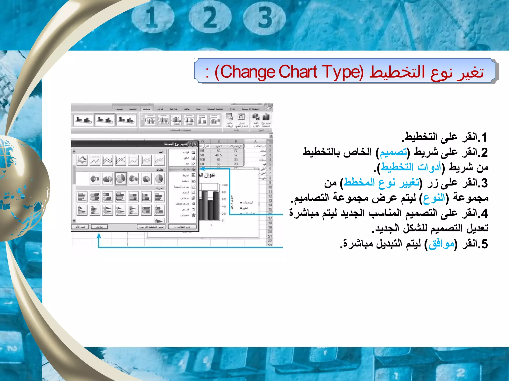 ) ‫التخطيط‬ ‫نوع‬ ‫تغير‬ChangeChart Type: ( ) ‫التخطيط‬ ‫نوع‬ ‫تغير‬ChangeChart Type: (
1.‫التخطيط‬ ‫على‬ ‫.انقر‬
2) ‫شريط‬ ‫على‬ ‫.انقر‬‫تصميم‬‫بالتخطيط‬ ‫الخاص‬ (
) ‫شريط‬ ‫من‬‫التخطيط‬ ‫أدوات‬.(
3) ‫زر‬ ‫على‬ ‫.انقر‬‫المخطط‬ ‫نوع‬ ‫تغيير‬‫من‬ (
) ‫مجموعة‬‫النوع‬.‫التصاميم‬ ‫مجموعة‬ ‫عرض‬ ‫ليتم‬ (
4‫الجديد‬ ‫المناسب‬ ‫التصميم‬ ‫على‬ ‫.انقر‬‫مباشرة‬ ‫ليتم‬
.‫الجديد‬ ‫للشكل‬ ‫التصميم‬ ‫تعديل‬
5‫.انقر‬)‫موافق‬(.‫مباشرة‬ ‫التبديل‬ ‫ليتم‬
 