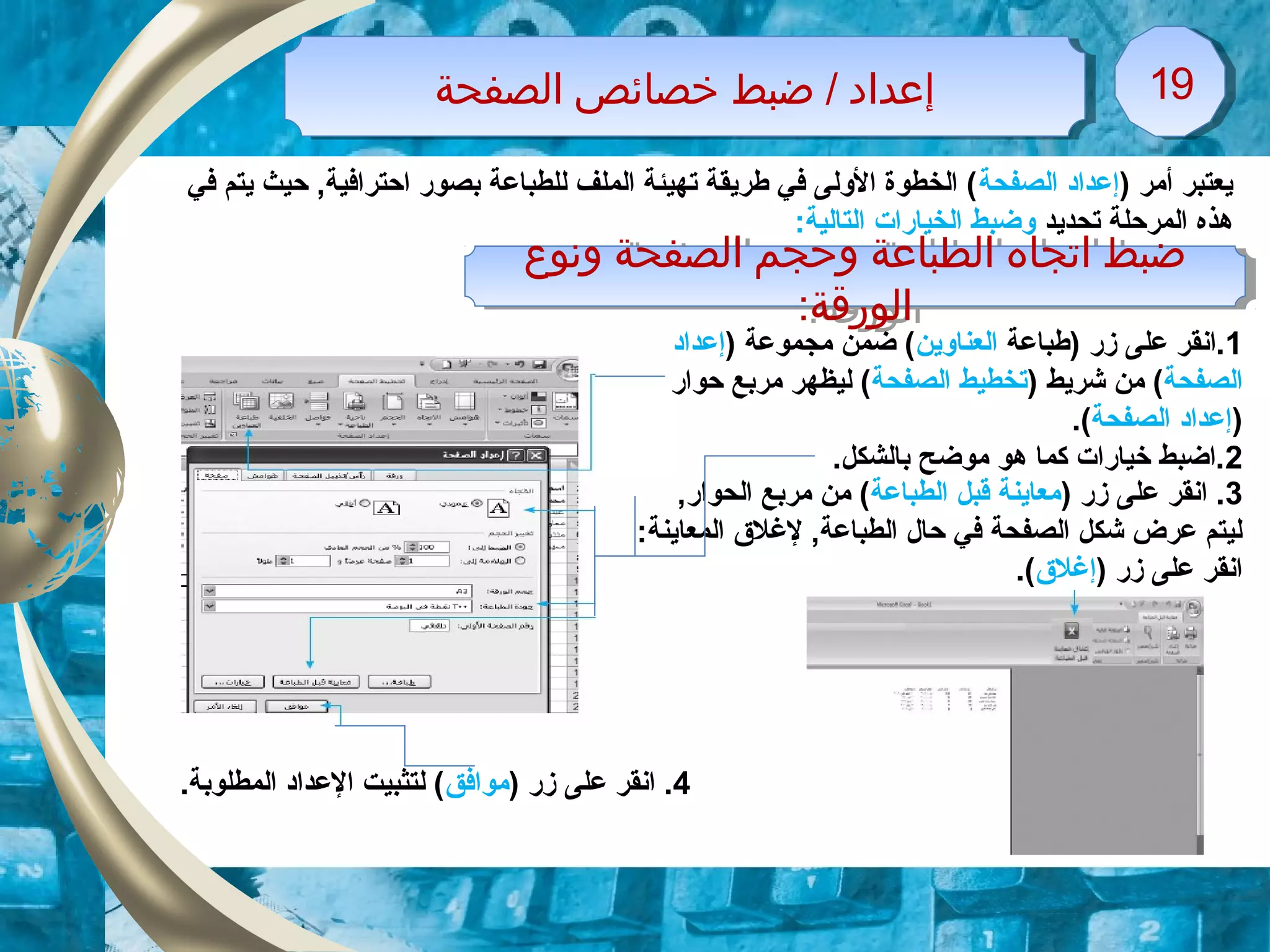 ‫الصفحة‬ ‫خصائص‬ ‫ضبط‬ / ‫إعداد‬‫الصفحة‬ ‫خصائص‬ ‫ضبط‬ / ‫إعداد‬ 1919
‫ونوع‬ ‫الصفحة‬ ‫وحجم‬ ‫الطباعة‬ ‫اتجاه‬ ‫ضبط‬
:‫الورقة‬
‫ونوع‬ ‫الصفحة‬ ‫وحجم‬ ‫الطباعة‬ ‫اتجاه‬ ‫ضبط‬
:‫الورقة‬
) ‫أمر‬ ‫يعتبر‬‫الصفحة‬ ‫إعداد‬‫في‬ ‫يتم‬ ‫حيث‬ ,‫احترافية‬ ‫بصور‬ ‫للطباعة‬ ‫الملف‬ ‫تهيئة‬ ‫طريقة‬ ‫في‬ ‫الولى‬ ‫الخطوة‬ (
‫تحديد‬ ‫المرحلة‬ ‫هذه‬:‫التالية‬ ‫الخيارات‬ ‫وضبط‬
1‫)طباعة‬ ‫زر‬ ‫على‬ ‫.انقر‬‫العناوين‬) ‫مجموعة‬ ‫ضمن‬ (‫إعداد‬
‫الصفحة‬) ‫شريط‬ ‫من‬ (‫الصفحة‬ ‫تخطيط‬‫حوار‬ ‫مربع‬ ‫ليظهر‬ (
)‫الصفحة‬ ‫إعداد‬.(
2.‫بالشكل‬ ‫موضح‬ ‫هو‬ ‫كما‬ ‫خيارات‬ ‫.اضبط‬
3) ‫زر‬ ‫على‬ ‫انقر‬ .‫الطباعة‬ ‫قبل‬ ‫معاينة‬,‫الحوار‬ ‫مربع‬ ‫من‬ (
‫المع‬ ‫للغلق‬ ,‫الطباعة‬ ‫حال‬ ‫في‬ ‫الصفحة‬ ‫شكل‬ ‫عرض‬ ‫ليتم‬‫ا‬:‫ينة‬
) ‫زر‬ ‫على‬ ‫انقر‬‫إلغلق‬.(
4) ‫زر‬ ‫على‬ ‫انقر‬ .‫موافق‬.‫المطلوبة‬ ‫العداد‬ ‫لتثبيت‬ (
 