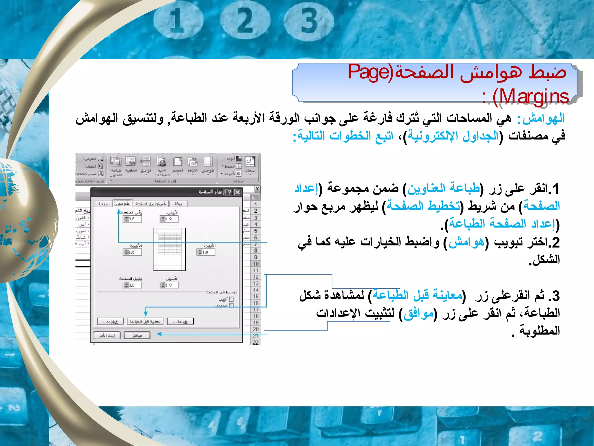 )‫الصفحة‬ ‫هوامش‬ ‫ضبط‬Page
Margins: (
)‫الصفحة‬ ‫هوامش‬ ‫ضبط‬Page
Margins: (
‫ا‬:‫لهوامش‬‫الهوامش‬ ‫ولتنسيق‬ ,‫الطباعة‬ ‫عند‬ ‫الربعة‬ ‫الورقة‬ ‫زجوانب‬ ‫على‬ ‫فارلغة‬ ‫تترك‬ُ ‫التي‬ ‫المساحات‬ ‫هي‬
) ‫مصنفات‬ ‫في‬‫اللكترونية‬ ‫الجداول‬،(:‫التالية‬ ‫الخطوات‬ ‫اتبع‬
1) ‫زر‬ ‫على‬ ‫.انقر‬‫العناوين‬ ‫طباعة‬) ‫مجموعة‬ ‫ضمن‬ (‫إعداد‬
‫الصفحة‬) ‫شريط‬ ‫من‬ (‫الصفحة‬ ‫تخطيط‬‫حوار‬ ‫مربع‬ ‫ليظهر‬ (
)‫الطباعة‬ ‫الصفحة‬ ‫إعداد‬.(
2) ‫تبويب‬ ‫.اختر‬‫هوامش‬‫في‬ ‫كما‬ ‫عليه‬ ‫الخيارات‬ ‫واضبط‬ (
.‫الشكل‬
3‫انقر‬ ‫ثم‬ .‫زر‬ ‫على‬)‫الطباعة‬ ‫قبل‬ ‫معاينة‬‫لمشاهد‬ (‫ة‬‫شكل‬
‫الطباعة‬‫زر‬ ‫على‬ ‫انقر‬ ‫ثم‬ ،)‫موافق‬(‫العدادات‬ ‫لتثبيت‬
. ‫المطلوبة‬
 