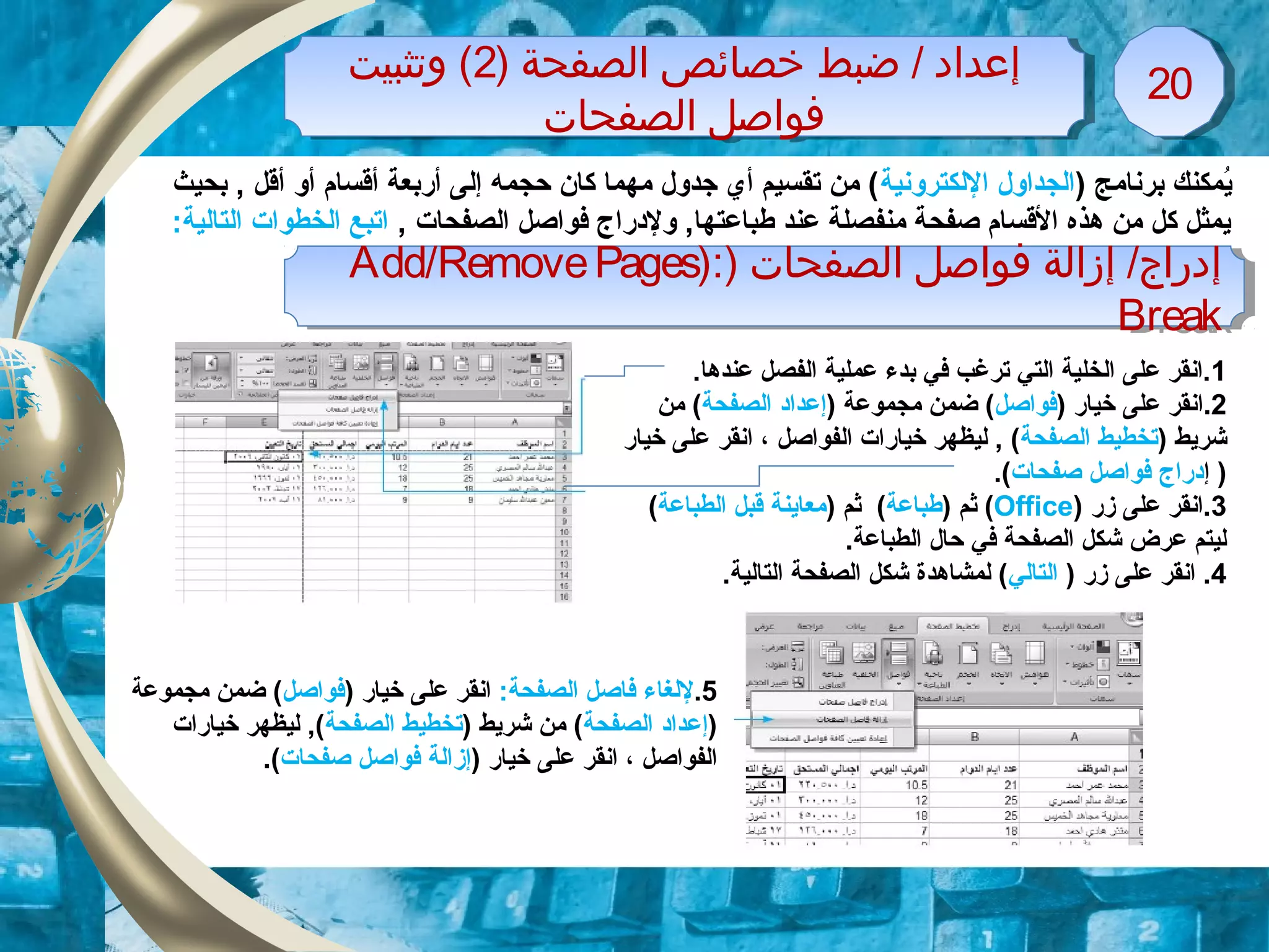) ‫الصفحة‬ ‫خصائص‬ ‫ضبط‬ / ‫إعداد‬2‫وتثبيت‬ (
‫الصفحات‬ ‫فواصل‬
) ‫الصفحة‬ ‫خصائص‬ ‫ضبط‬ / ‫إعداد‬2‫وتثبيت‬ (
‫الصفحات‬ ‫فواصل‬
2020
) ‫برنامج‬ ‫يمكنك‬ُ‫اللكترونية‬ ‫الجداول‬‫بحيث‬ , ‫أقل‬ ‫أو‬ ‫أقسام‬ ‫أربعة‬ ‫إلى‬ ‫حجمه‬ ‫كان‬ ‫مهما‬ ‫زجدول‬ ‫أي‬ ‫تقسيم‬ ‫من‬ (
, ‫الصفحات‬ ‫فواصل‬ ‫ولدراج‬ ,‫طباعتها‬ ‫عند‬ ‫منفصلة‬ ‫صفحة‬ ‫القسام‬ ‫هذه‬ ‫من‬ ‫كل‬ ‫يمثل‬:‫التالية‬ ‫الخطوات‬ ‫اتبع‬
) ‫الصفحات‬ ‫فواصل‬ ‫إزالة‬ /‫إدراج‬):Add/RemovePages
Break
) ‫الصفحات‬ ‫فواصل‬ ‫إزالة‬ /‫إدراج‬):Add/RemovePages
Break
1.‫عندها‬ ‫الفصل‬ ‫عملية‬ ‫بدء‬ ‫في‬ ‫ترلغب‬ ‫التي‬ ‫الخلية‬ ‫على‬ ‫.انقر‬
2.‫ا‬) ‫خيار‬ ‫على‬ ‫نقر‬‫فواصل‬) ‫مجموعة‬ ‫ضمن‬ (‫إ‬‫الصفحة‬ ‫عداد‬‫من‬ (
) ‫شريط‬‫الصفحة‬ ‫تخطيط‬‫الفواصل‬ ‫خيارات‬ ‫ليظهر‬ , (‫ا‬ ،‫خيار‬ ‫على‬ ‫نقر‬
)‫إ‬‫صفحات‬ ‫فواصل‬ ‫دراج‬.(
3‫زر‬ ‫على‬ ‫.انقر‬)Office() ‫ثم‬‫طباعة‬) ‫ثم‬ (‫الطباعة‬ ‫قبل‬ ‫معاينة‬(
.‫الطباعة‬ ‫حال‬ ‫في‬ ‫الصفحة‬ ‫شكل‬ ‫عرض‬ ‫ليتم‬
4) ‫زر‬ ‫على‬ ‫انقر‬ .‫التالي‬.‫التالية‬ ‫الصفحة‬ ‫شكل‬ ‫لمشاهدة‬ (
5.:‫الصفحة‬ ‫فاصل‬ ‫للغاء‬) ‫خيار‬ ‫على‬ ‫انقر‬‫فواصل‬‫مجموعة‬ ‫ضمن‬ (
)‫إ‬‫الصفحة‬ ‫عداد‬) ‫شريط‬ ‫من‬ (‫الصفحة‬ ‫تخطيط‬‫خيارات‬ ‫ليظهر‬ ,(
‫الفواصل‬،) ‫خيار‬ ‫على‬ ‫انقر‬‫إز‬‫صفحات‬ ‫فواصل‬ ‫الة‬.(
 