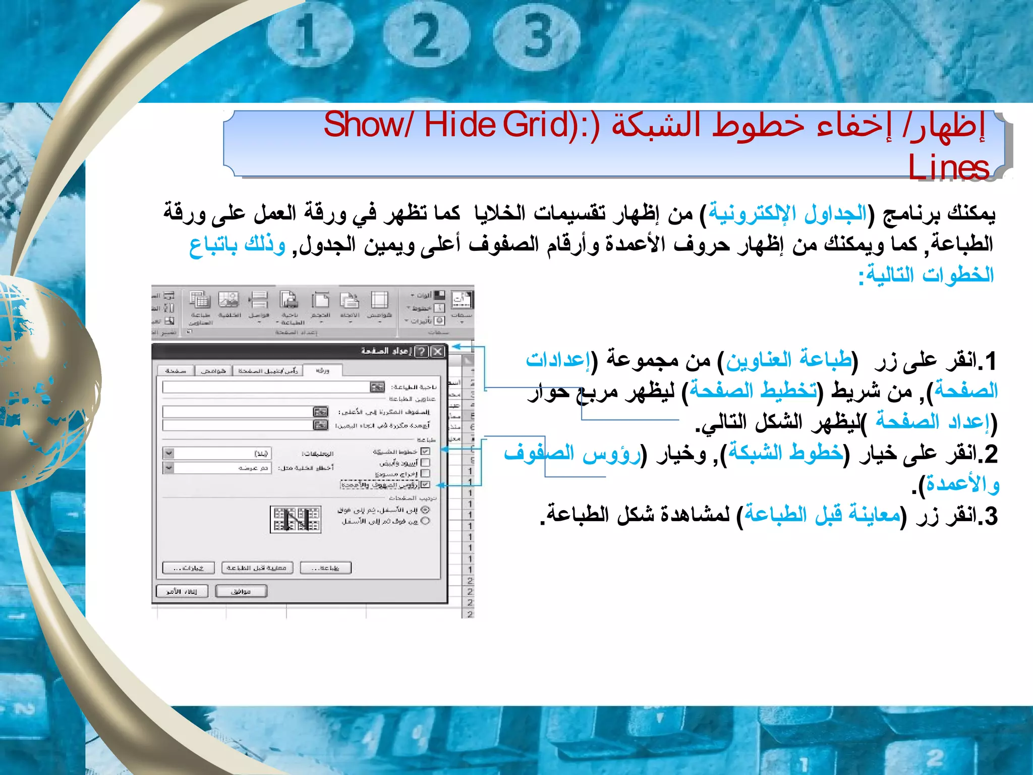 ) ‫الشبكة‬ ‫خطوط‬ ‫إخفاء‬ /‫إظهار‬):Show/ HideGrid
Lines
) ‫الشبكة‬ ‫خطوط‬ ‫إخفاء‬ /‫إظهار‬):Show/ HideGrid
Lines
) ‫برنامج‬ ‫يمكنك‬‫اللكترونية‬ ‫الجداول‬‫ورقة‬ ‫على‬ ‫العمل‬ ‫ورقة‬ ‫في‬ ‫تظهر‬ ‫كما‬ ‫الخليا‬ ‫تقسيمات‬ ‫إظهار‬ ‫من‬ (
,‫الجدول‬ ‫ويمين‬ ‫أعلى‬ ‫الصفوف‬ ‫وأرقام‬ ‫العمدة‬ ‫حروف‬ ‫إظهار‬ ‫من‬ ‫ويمكنك‬ ‫كما‬ ,‫الطباعة‬‫وذلك‬‫با‬‫تباع‬
:‫التالية‬ ‫الخطوات‬
1‫على‬ ‫.انقر‬‫زر‬)‫العناوين‬ ‫طباعة‬) ‫مجموعة‬ ‫من‬ (‫إ‬‫عداد‬‫ات‬
‫الصفحة‬,() ‫شريط‬ ‫من‬‫الصفحة‬ ‫تخطيط‬(‫مربع‬ ‫ليظهر‬‫حوار‬
)‫الصفحة‬ ‫إعداد‬‫الشكل‬ ‫(ليظهر‬.‫التالي‬
2) ‫خيار‬ ‫على‬ ‫.انقر‬‫الشبكة‬ ‫خطوط‬) ‫وخيار‬ ,(‫الصفوف‬ ‫رؤوس‬
‫والعمدة‬.(
3) ‫زر‬ ‫.انقر‬‫الطباعة‬ ‫قبل‬ ‫معاينة‬‫لمشاهد‬ (‫ة‬.‫الطباعة‬ ‫شكل‬
 