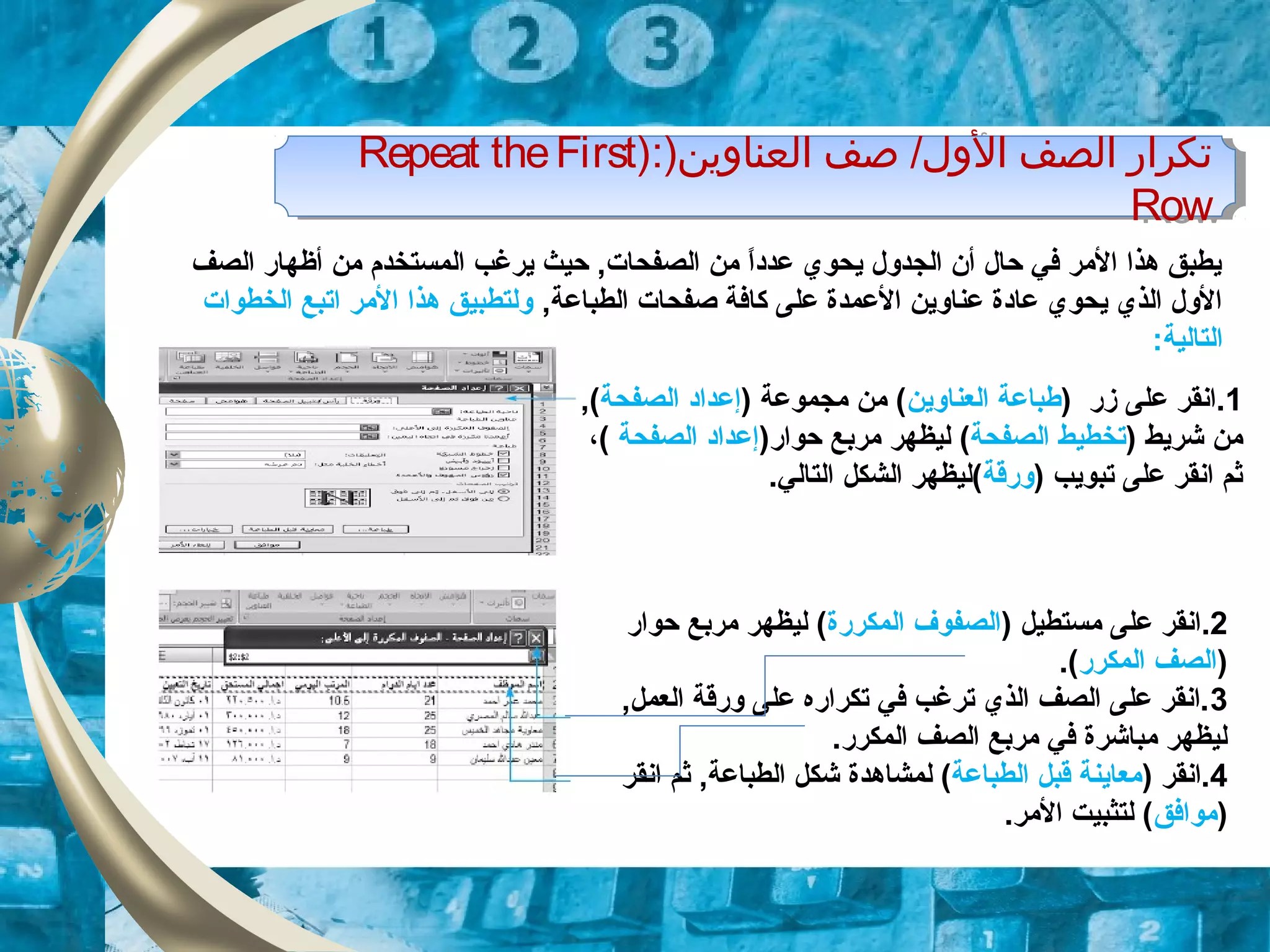 )‫العناوين‬ ‫صف‬ /‫الول‬ ‫الصف‬ ‫تكرار‬):Repeat theFirst
Row
)‫العناوين‬ ‫صف‬ /‫الول‬ ‫الصف‬ ‫تكرار‬):Repeat theFirst
Row
‫الصف‬ ‫أظهار‬ ‫من‬ ‫المستخدم‬ ‫يرلغب‬ ‫حيث‬ ,‫الصفحات‬ ‫من‬ ‫ا‬ً, ‫د‬‫عد‬ ‫يحوي‬ ‫الجدول‬ ‫أن‬ ‫حال‬ ‫في‬ ‫المر‬ ‫هذا‬ ‫يطبق‬
,‫الطباعة‬ ‫صفحات‬ ‫كافة‬ ‫على‬ ‫العمدة‬ ‫عناوين‬ ‫عادة‬ ‫يحوي‬ ‫الذي‬ ‫الول‬‫الخطوات‬ ‫اتبع‬ ‫المر‬ ‫هذا‬ ‫ولتطبيق‬
:‫التالية‬
1‫على‬ ‫.انقر‬‫زر‬)‫العناوين‬ ‫طباعة‬) ‫مجموعة‬ ‫من‬ (‫إ‬‫عداد‬‫ا‬‫لصفحة‬,(
) ‫شريط‬ ‫من‬‫الصفحة‬ ‫تخطيط‬(‫مربع‬ ‫ليظهر‬)‫حوار‬‫الصفحة‬ ‫إعداد‬،(
) ‫تبويب‬ ‫على‬ ‫انقر‬ ‫ثم‬‫ورقة‬‫الشكل‬ ‫(ليظهر‬.‫التالي‬
2.) ‫مستطيل‬ ‫على‬ ‫انقر‬‫المكررة‬ ‫الصفوف‬‫حوار‬ ‫مربع‬ ‫ليظهر‬ (
)‫المكرر‬ ‫الصف‬.(
3,‫العمل‬ ‫ورقة‬ ‫على‬ ‫تكراره‬ ‫في‬ ‫ترلغب‬ ‫الذي‬ ‫الصف‬ ‫على‬ ‫.انقر‬
.‫المكرر‬ ‫الصف‬ ‫مربع‬ ‫في‬ ‫مباشرة‬ ‫ليظهر‬
4) ‫.انقر‬‫الطباعة‬ ‫قبل‬ ‫معاينة‬‫لمشاهد‬ (‫ة‬‫انقر‬ ‫ثم‬ ,‫الطباعة‬ ‫شكل‬
)‫موافق‬.‫المر‬ ‫لتثبيت‬ (
 