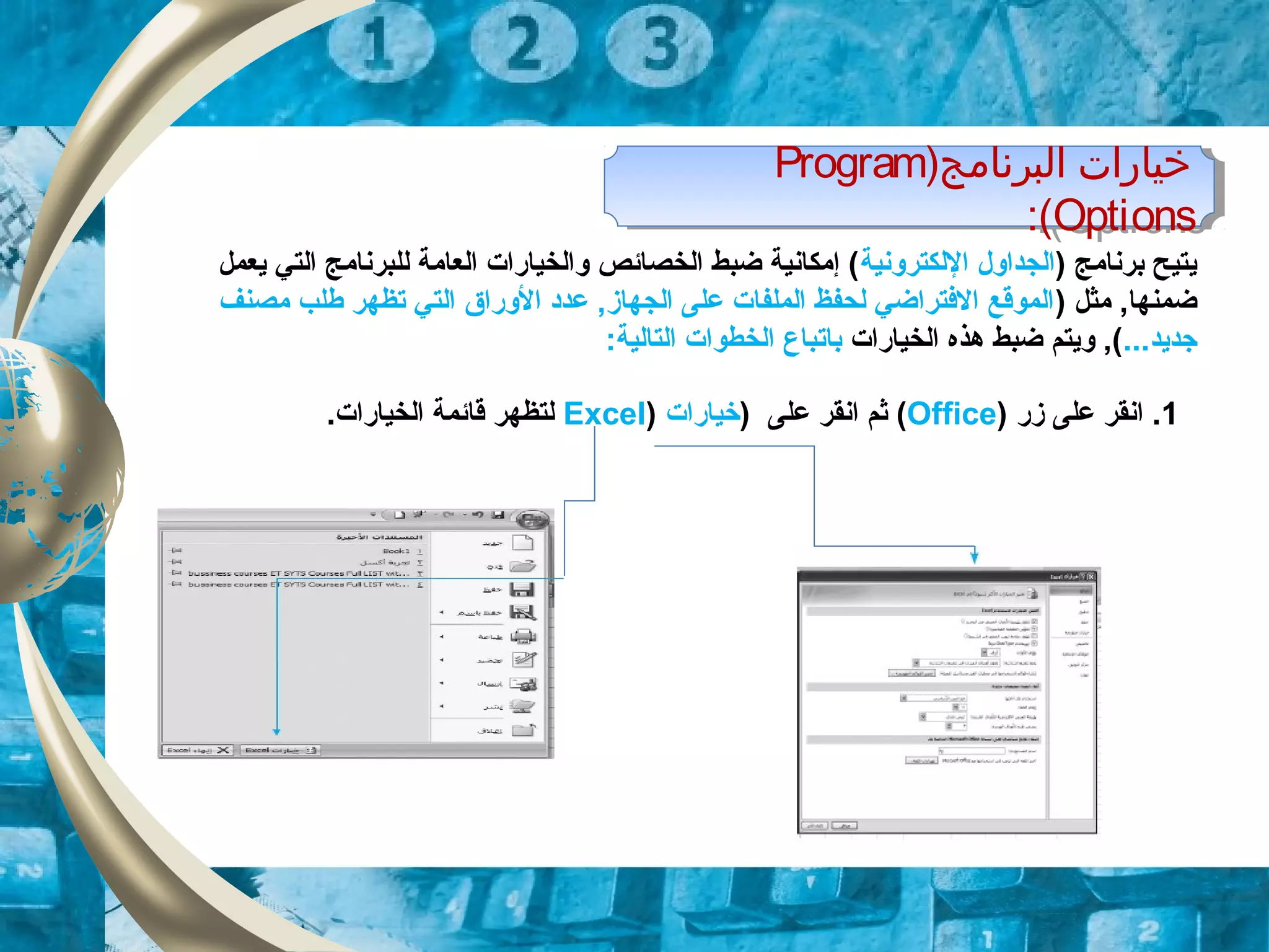 )‫البرنامج‬ ‫خيارات‬Program
Options:(
)‫البرنامج‬ ‫خيارات‬Program
Options:(
1‫زر‬ ‫على‬ ‫انقر‬ .)Office() ‫على‬ ‫انقر‬ ‫ثم‬‫خيارات‬)Excel.‫الخيارات‬ ‫قائمة‬ ‫لتظهر‬
) ‫برنامج‬ ‫يتيح‬‫اللكترونية‬ ‫الجداول‬‫يعمل‬ ‫التي‬ ‫للبرنامج‬ ‫العامة‬ ‫والخيارات‬ ‫الخصائص‬ ‫ضبط‬ ‫إمكانية‬ (
) ‫مثل‬ ,‫ضمنها‬‫مصنف‬ ‫طلب‬ ‫تظهر‬ ‫التي‬ ‫الوراق‬ ‫عدد‬ ,‫الجهاز‬ ‫على‬ ‫الملفات‬ ‫لحفظ‬ ‫الفتراضي‬ ‫الموقع‬
...‫زجديد‬‫الخيارات‬ ‫هذه‬ ‫ضبط‬ ‫ويتم‬ ,(‫ب‬‫ات‬:‫التالية‬ ‫الخطوات‬ ‫باع‬
 