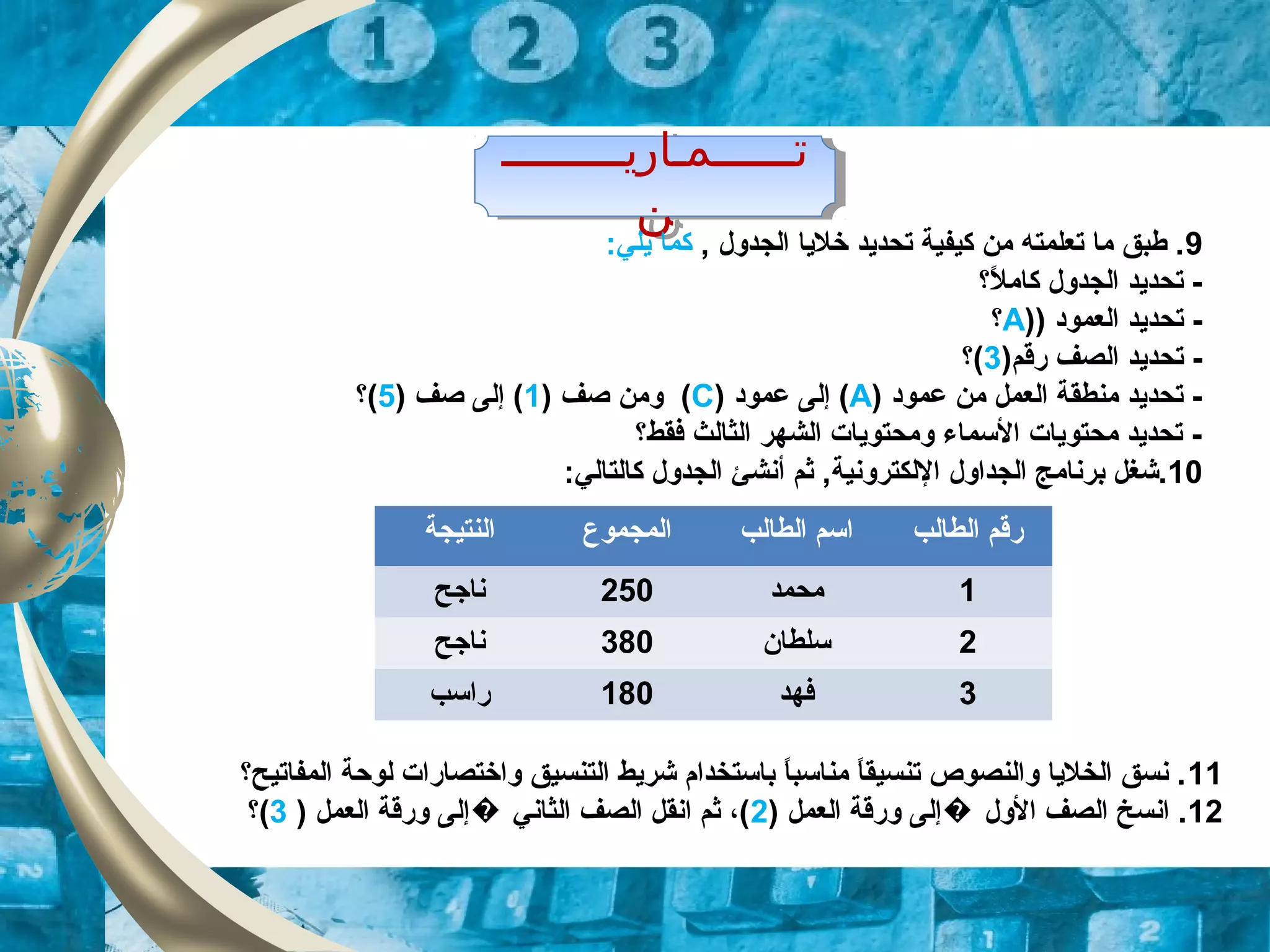 ‫تــــــمـاريـــــــــ‬
‫ن‬
‫تــــــمـاريـــــــــ‬
‫ن‬
9, ‫الجدول‬ ‫خليا‬ ‫تحديد‬ ‫كيفية‬ ‫من‬ ‫تعلمته‬ ‫ما‬ ‫طبق‬ .:‫يلي‬ ‫كما‬
‫ل؟‬ً,  ‫كام‬ ‫الجدول‬ ‫تحديد‬ -
) ‫العمود‬ ‫تحديد‬ -)A‫؟‬
)‫رقم‬ ‫الصف‬ ‫تحديد‬ -3‫(؟‬
‫عمود‬ ‫من‬ ‫العمل‬ ‫منطقة‬ ‫تحديد‬ -)A(‫عمود‬ ‫إلى‬)C() ‫صف‬ ‫ومن‬1) ‫صف‬ ‫إلى‬ (5‫(؟‬
‫فقط؟‬ ‫الثالث‬ ‫الشهر‬ ‫ومحتويات‬ ‫السماء‬ ‫محتويات‬ ‫تحديد‬ -
10‫الجداول‬ ‫برنامج‬ ‫.شغل‬‫اللكترونية‬‫أنش‬ ‫ثم‬ ,‫ئ‬:‫كالتالي‬ ‫الجدول‬
‫النتيجة‬ ‫المجموع‬ ‫الطالب‬ ‫اسم‬ ‫ال‬ ‫رقم‬‫طالب‬
‫نازجح‬ 250 ‫محمد‬ 1
‫نازجح‬ 380 ‫سلطان‬ 2
‫راسب‬ 180 ‫فهد‬ 3
11‫المفاتيح؟‬ ‫لوحة‬ ‫واختصارات‬ ‫التنسيق‬ ‫شريط‬ ‫باستخدام‬ ‫ا‬ً, ‫ب‬‫مناس‬ ‫ا‬ً, ‫تنسيق‬ ‫والنصوص‬ ‫الخليا‬ ‫نسق‬ .
12) ‫العمل‬ ‫ورقة‬ ‫إلى‬ ‫الول‬ ‫الصف‬ ‫انسخ‬ .�2) ‫العمل‬ ‫ورقة‬ ‫إلى‬ ‫الثاني‬ ‫الصف‬ ‫انقل‬ ‫ثم‬ ،(�3‫(؟‬
 