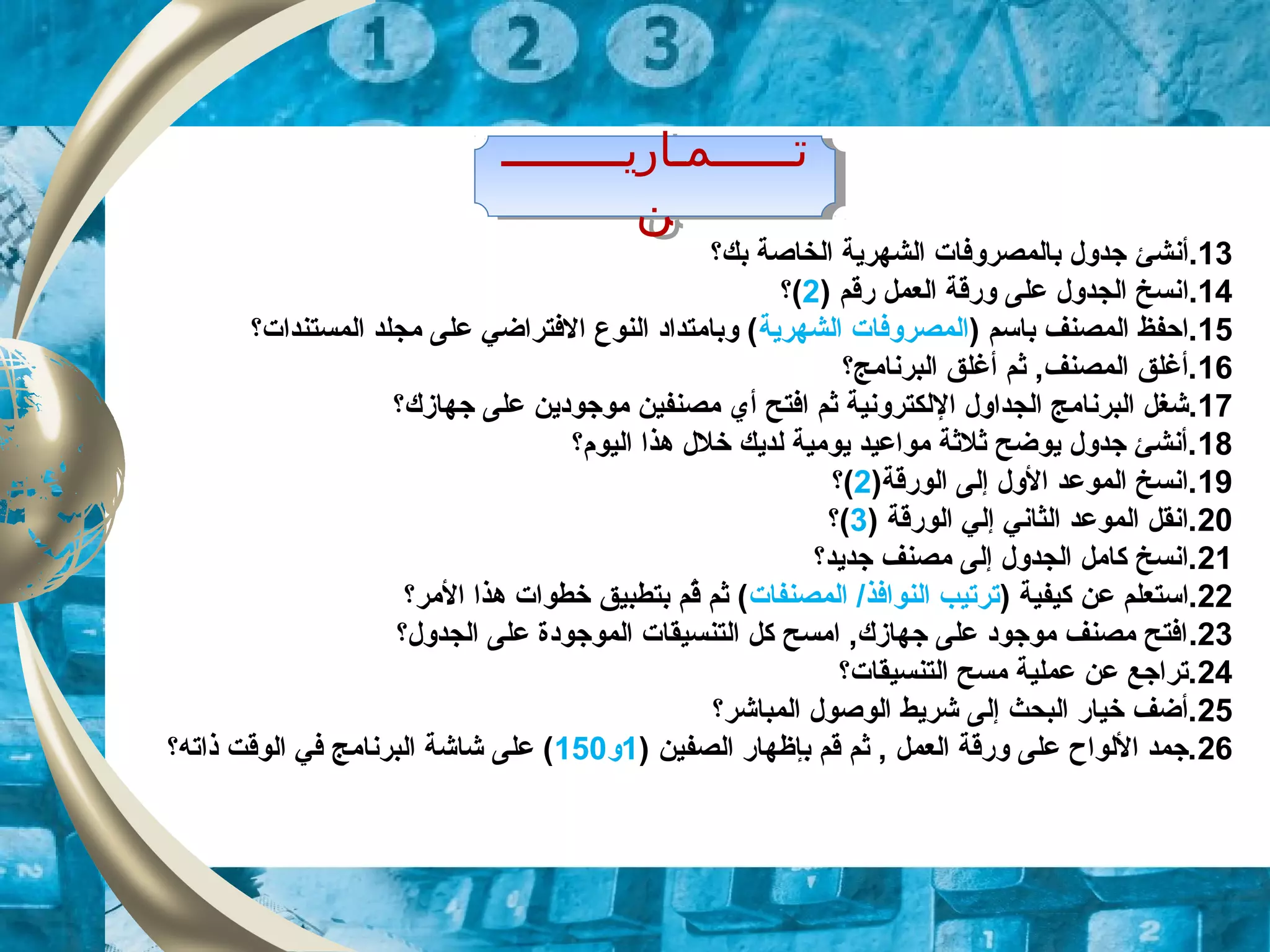 ‫تــــــمـاريـــــــــ‬
‫ن‬
‫تــــــمـاريـــــــــ‬
‫ن‬
13‫.أنش‬‫ئ‬‫بك‬ ‫الخاصة‬ ‫الشهرية‬ ‫بالمصروفات‬ ‫زجدول‬‫؟‬
14.‫ا‬) ‫رقم‬ ‫العمل‬ ‫ورقة‬ ‫على‬ ‫الجدول‬ ‫نسخ‬2(‫؟‬
15) ‫باسم‬ ‫المصنف‬ ‫.احفظ‬‫الشهرية‬ ‫المصروفات‬‫المستندات‬ ‫مجلد‬ ‫على‬ ‫الفتراضي‬ ‫النوع‬ ‫وبامتداد‬ (‫؟‬
16‫البرنامج‬ ‫ألغلق‬ ‫ثم‬ ,‫المصنف‬ ‫.ألغلق‬‫؟‬
17‫ا‬ ‫الجداول‬ ‫البرنامج‬ ‫.شغل‬‫ل‬‫زجهازك‬ ‫على‬ ‫موزجودين‬ ‫مصنفين‬ ‫أي‬ ‫افتح‬ ‫ثم‬ ‫لكترونية‬‫؟‬
18‫اليوم‬ ‫هذا‬ ‫خلل‬ ‫لديك‬ ‫يومية‬ ‫مواعيد‬ ‫ثلثة‬ ‫يوضح‬ ‫زجدول‬ ‫.أنشئ‬‫؟‬
19)‫الورقة‬ ‫إلى‬ ‫الول‬ ‫الموعد‬ ‫.انسخ‬2(‫؟‬
20) ‫الورقة‬ ‫إلي‬ ‫الثاني‬ ‫الموعد‬ ‫.انقل‬3(‫؟‬
21‫زجديد‬ ‫مصنف‬ ‫إلى‬ ‫الجدول‬ ‫كامل‬ ‫.انسخ‬‫؟‬
22) ‫كيفية‬ ‫عن‬ ‫.استعلم‬‫المصنفات‬ /‫النوافذ‬ ‫ترتيب‬‫المر‬ ‫هذا‬ ‫خطوات‬ ‫بتطبيق‬ ‫قم‬ُ ‫ثم‬ (‫؟‬
23.‫الجدول‬ ‫على‬ ‫الموزجودة‬ ‫التنسيقات‬ ‫كل‬ ‫امسح‬ ,‫زجهازك‬ ‫على‬ ‫موزجود‬ ‫مصنف‬ ‫افتح‬‫؟‬
24‫التنسيقات‬ ‫مسح‬ ‫عملية‬ ‫عن‬ ‫.ترازجع‬‫؟‬
25‫المباشر‬ ‫الوصول‬ ‫شريط‬ ‫إلى‬ ‫البحث‬ ‫خيار‬ ‫.أضف‬‫؟‬
26) ‫الصفين‬ ‫بإظهار‬ ‫قم‬ ‫ثم‬ , ‫العمل‬ ‫ورقة‬ ‫على‬ ‫اللواح‬ ‫.زجمد‬1‫و‬150‫ذاته‬ ‫الوقت‬ ‫في‬ ‫البرنامج‬ ‫شاشة‬ ‫على‬ (‫؟‬
 