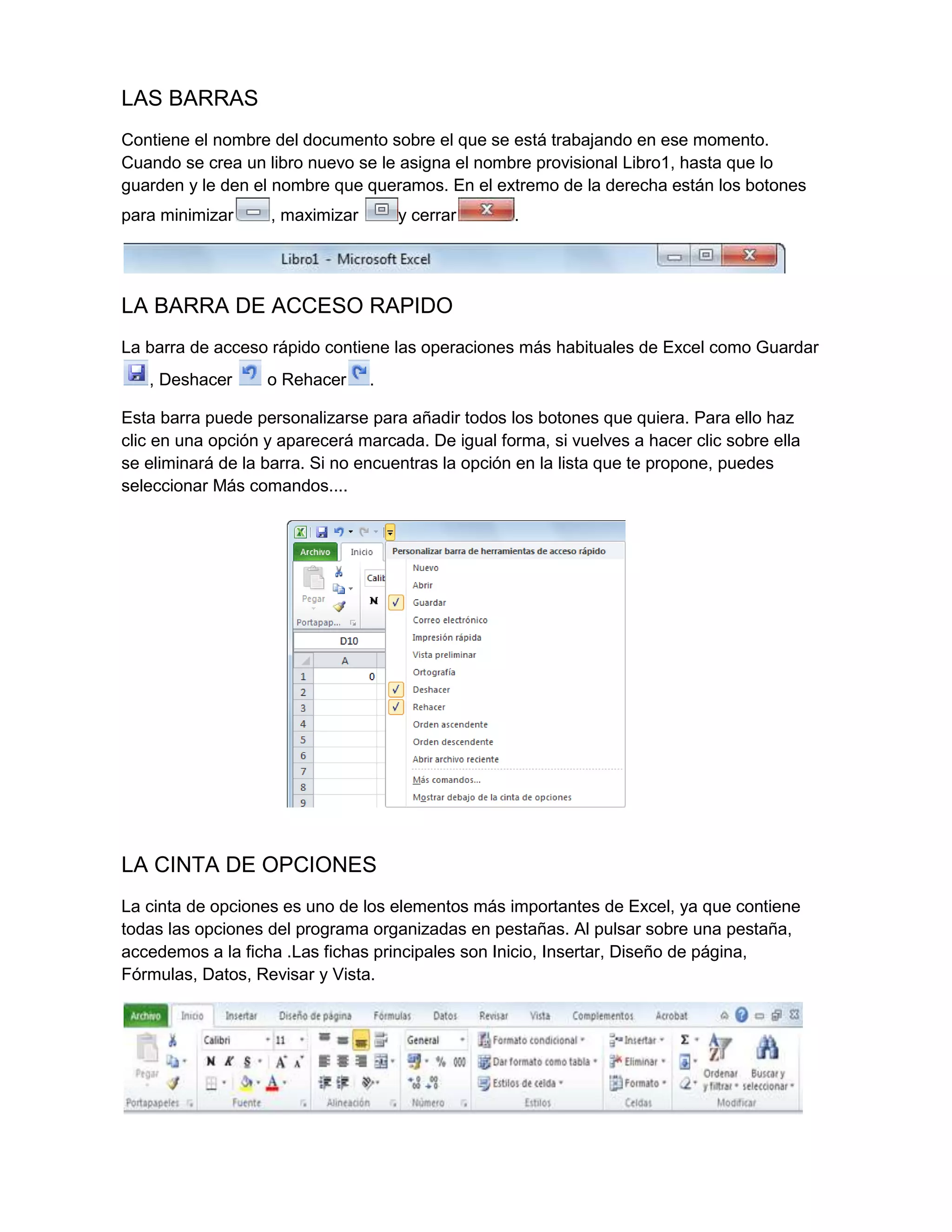 LAS BARRAS
Contiene el nombre del documento sobre el que se está trabajando en ese momento.
Cuando se crea un libro nuevo se le asigna el nombre provisional Libro1, hasta que lo
guarden y le den el nombre que queramos. En el extremo de la derecha están los botones
para minimizar

, maximizar

y cerrar

.

LA BARRA DE ACCESO RAPIDO
La barra de acceso rápido contiene las operaciones más habituales de Excel como Guardar
, Deshacer

o Rehacer

.

Esta barra puede personalizarse para añadir todos los botones que quiera. Para ello haz
clic en una opción y aparecerá marcada. De igual forma, si vuelves a hacer clic sobre ella
se eliminará de la barra. Si no encuentras la opción en la lista que te propone, puedes
seleccionar Más comandos....

LA CINTA DE OPCIONES
La cinta de opciones es uno de los elementos más importantes de Excel, ya que contiene
todas las opciones del programa organizadas en pestañas. Al pulsar sobre una pestaña,
accedemos a la ficha .Las fichas principales son Inicio, Insertar, Diseño de página,
Fórmulas, Datos, Revisar y Vista.

 