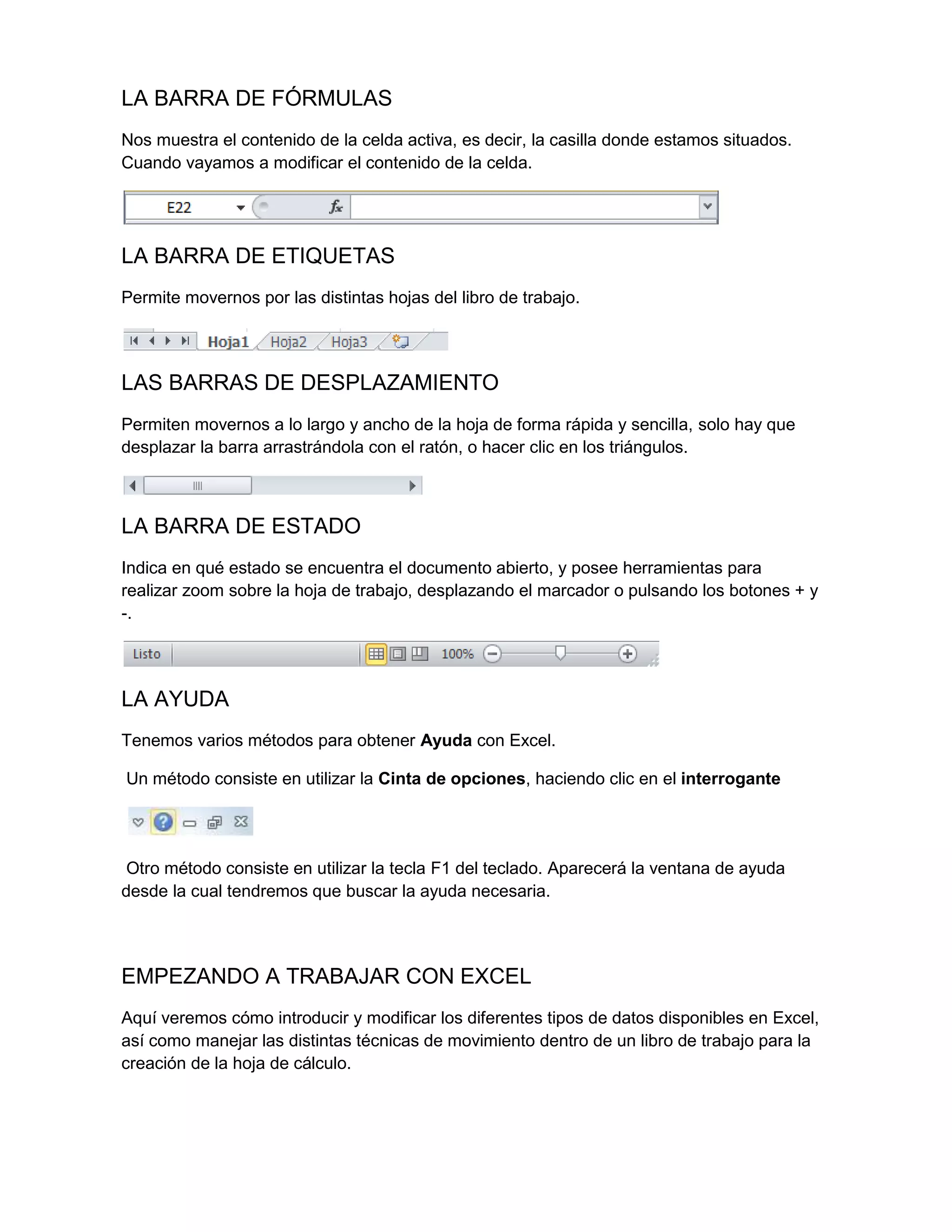 LA BARRA DE FÓRMULAS
Nos muestra el contenido de la celda activa, es decir, la casilla donde estamos situados.
Cuando vayamos a modificar el contenido de la celda.

LA BARRA DE ETIQUETAS
Permite movernos por las distintas hojas del libro de trabajo.

LAS BARRAS DE DESPLAZAMIENTO
Permiten movernos a lo largo y ancho de la hoja de forma rápida y sencilla, solo hay que
desplazar la barra arrastrándola con el ratón, o hacer clic en los triángulos.

LA BARRA DE ESTADO
Indica en qué estado se encuentra el documento abierto, y posee herramientas para
realizar zoom sobre la hoja de trabajo, desplazando el marcador o pulsando los botones + y
-.

LA AYUDA
Tenemos varios métodos para obtener Ayuda con Excel.
Un método consiste en utilizar la Cinta de opciones, haciendo clic en el interrogante

Otro método consiste en utilizar la tecla F1 del teclado. Aparecerá la ventana de ayuda
desde la cual tendremos que buscar la ayuda necesaria.

EMPEZANDO A TRABAJAR CON EXCEL
Aquí veremos cómo introducir y modificar los diferentes tipos de datos disponibles en Excel,
así como manejar las distintas técnicas de movimiento dentro de un libro de trabajo para la
creación de la hoja de cálculo.

 
