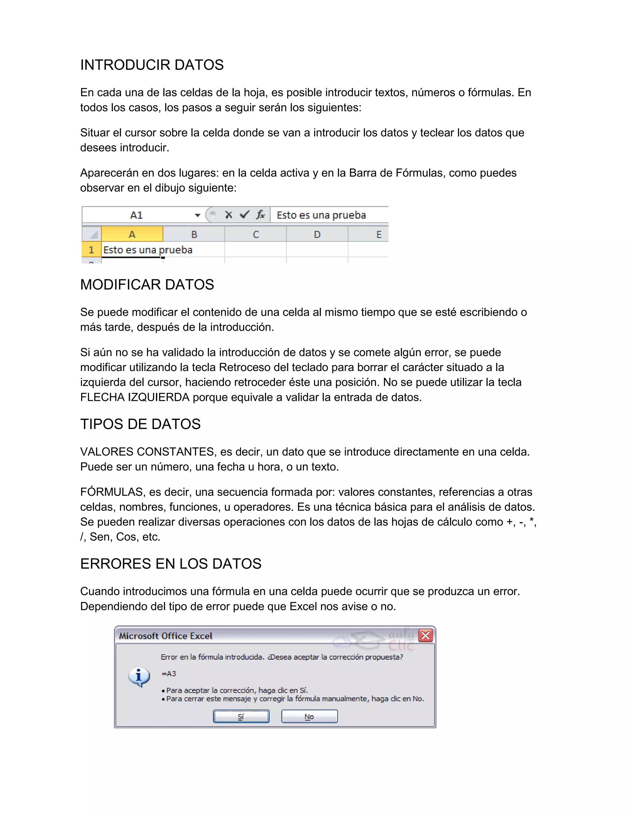 INTRODUCIR DATOS
En cada una de las celdas de la hoja, es posible introducir textos, números o fórmulas. En
todos los casos, los pasos a seguir serán los siguientes:
Situar el cursor sobre la celda donde se van a introducir los datos y teclear los datos que
desees introducir.
Aparecerán en dos lugares: en la celda activa y en la Barra de Fórmulas, como puedes
observar en el dibujo siguiente:

MODIFICAR DATOS
Se puede modificar el contenido de una celda al mismo tiempo que se esté escribiendo o
más tarde, después de la introducción.
Si aún no se ha validado la introducción de datos y se comete algún error, se puede
modificar utilizando la tecla Retroceso del teclado para borrar el carácter situado a la
izquierda del cursor, haciendo retroceder éste una posición. No se puede utilizar la tecla
FLECHA IZQUIERDA porque equivale a validar la entrada de datos.

TIPOS DE DATOS
VALORES CONSTANTES, es decir, un dato que se introduce directamente en una celda.
Puede ser un número, una fecha u hora, o un texto.
FÓRMULAS, es decir, una secuencia formada por: valores constantes, referencias a otras
celdas, nombres, funciones, u operadores. Es una técnica básica para el análisis de datos.
Se pueden realizar diversas operaciones con los datos de las hojas de cálculo como +, -, *,
/, Sen, Cos, etc.

ERRORES EN LOS DATOS
Cuando introducimos una fórmula en una celda puede ocurrir que se produzca un error.
Dependiendo del tipo de error puede que Excel nos avise o no.

 