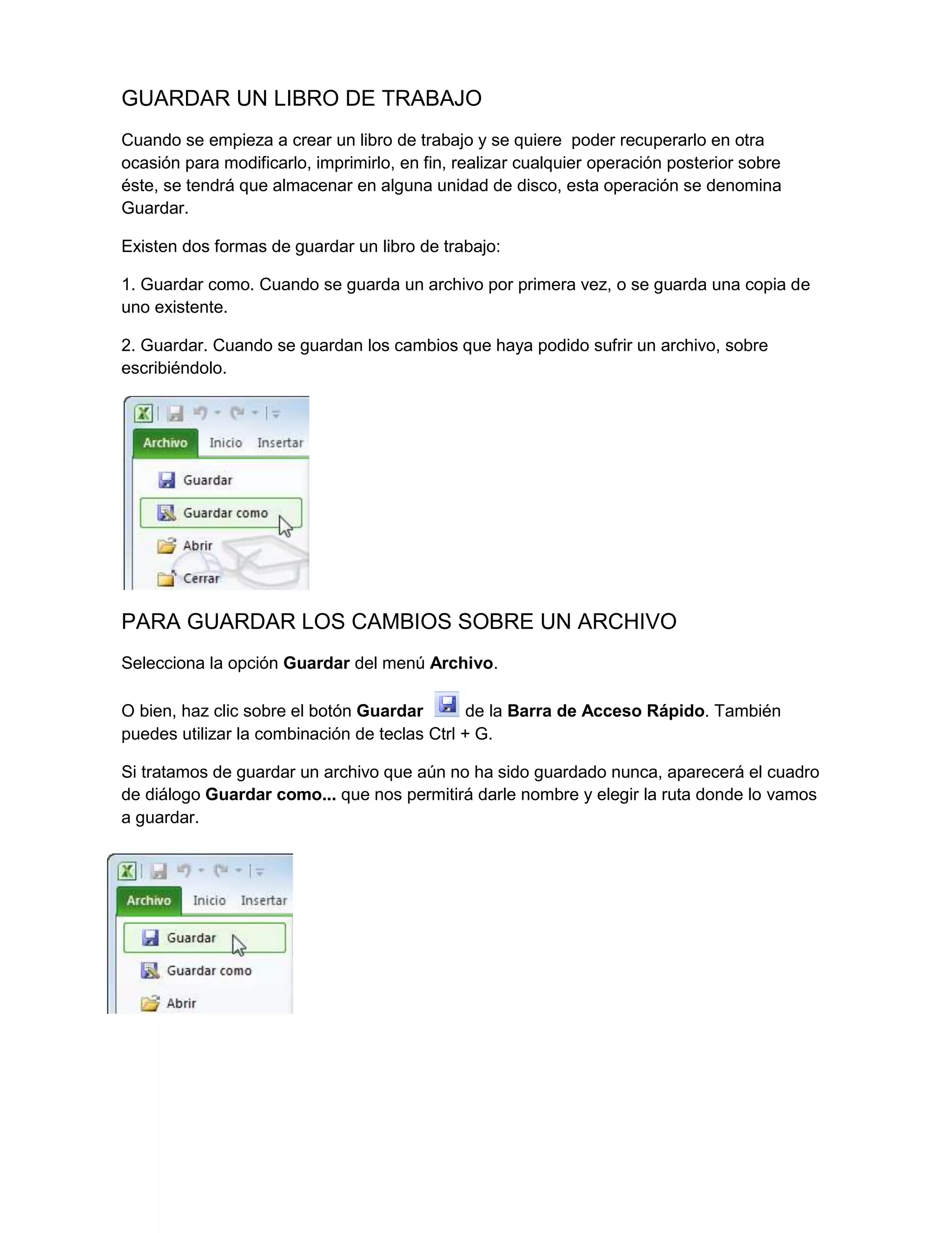 GUARDAR UN LIBRO DE TRABAJO
Cuando se empieza a crear un libro de trabajo y se quiere poder recuperarlo en otra
ocasión para modificarlo, imprimirlo, en fin, realizar cualquier operación posterior sobre
éste, se tendrá que almacenar en alguna unidad de disco, esta operación se denomina
Guardar.
Existen dos formas de guardar un libro de trabajo:
1. Guardar como. Cuando se guarda un archivo por primera vez, o se guarda una copia de
uno existente.
2. Guardar. Cuando se guardan los cambios que haya podido sufrir un archivo, sobre
escribiéndolo.

PARA GUARDAR LOS CAMBIOS SOBRE UN ARCHIVO
Selecciona la opción Guardar del menú Archivo.
O bien, haz clic sobre el botón Guardar
de la Barra de Acceso Rápido. También
puedes utilizar la combinación de teclas Ctrl + G.
Si tratamos de guardar un archivo que aún no ha sido guardado nunca, aparecerá el cuadro
de diálogo Guardar como... que nos permitirá darle nombre y elegir la ruta donde lo vamos
a guardar.

 