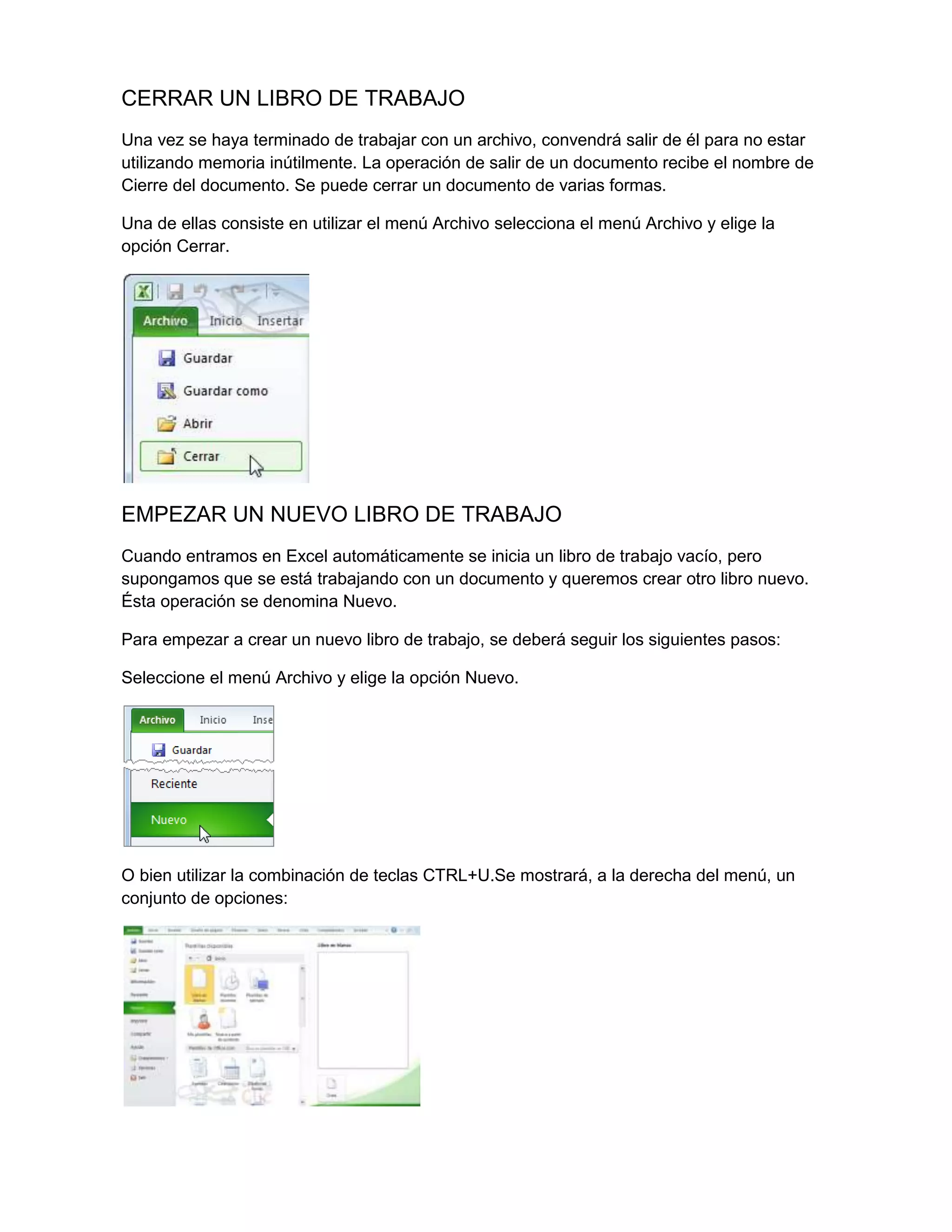 CERRAR UN LIBRO DE TRABAJO
Una vez se haya terminado de trabajar con un archivo, convendrá salir de él para no estar
utilizando memoria inútilmente. La operación de salir de un documento recibe el nombre de
Cierre del documento. Se puede cerrar un documento de varias formas.
Una de ellas consiste en utilizar el menú Archivo selecciona el menú Archivo y elige la
opción Cerrar.

EMPEZAR UN NUEVO LIBRO DE TRABAJO
Cuando entramos en Excel automáticamente se inicia un libro de trabajo vacío, pero
supongamos que se está trabajando con un documento y queremos crear otro libro nuevo.
Ésta operación se denomina Nuevo.
Para empezar a crear un nuevo libro de trabajo, se deberá seguir los siguientes pasos:
Seleccione el menú Archivo y elige la opción Nuevo.

O bien utilizar la combinación de teclas CTRL+U.Se mostrará, a la derecha del menú, un
conjunto de opciones:

 
