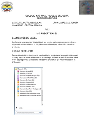 COLEGIO NACIONAL NICOLAS ESGUERA
EDIFICAMOS FUTURO
DANIEL FELIPE TOVAR AGUILAR
JUAN DAVID LOPEZ SALAMANCA

JOHN CARABALLO ACOSTA

902

MICROSOFT EXCEL
ELEMENTOS DE EXCEL
Excel es un programa de tipo Hoja de Cálculo que permite realizar operaciones con números
organizados en una cuadrícula. Es útil para realizar desde simples sumas hasta cálculos de
préstamos.

INICIAR EXCEL 2010
Desde el botón Inicio situado en la esquina inferior izquierda de la pantalla, Coloque el
cursor y haga clic sobre el botón Inicio se despliega un menú al colocar el cursor sobre
todos los programas, aparece otra lista con los programas que hay instalados en el
ordenador.

 