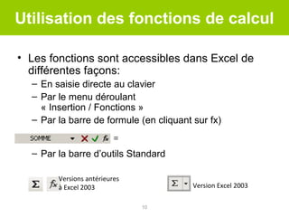 Utilisation des fonctions de calcul
• Les fonctions sont accessibles dans Excel de
différentes façons:
– En saisie directe au clavier
– Par le menu déroulant
« Insertion / Fonctions »
– Par la barre de formule (en cliquant sur fx)
– Par la barre d’outils Standard
Versions antérieures
à Excel 2003

Version Excel 2003
10

 