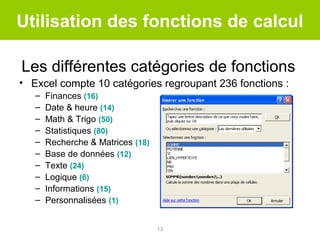 Utilisation des fonctions de calcul
Les différentes catégories de fonctions
• Excel compte 10 catégories regroupant 236 fonctions :
–
–
–
–
–
–
–
–
–
–

Finances (16)
Date & heure (14)
Math & Trigo (50)
Statistiques (80)
Recherche & Matrices (18)
Base de données (12)
Texte (24)
Logique (6)
Informations (15)
Personnalisées (1)
13

 