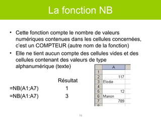 La fonction NB
• Cette fonction compte le nombre de valeurs
numériques contenues dans les cellules concernées,
c’est un COMPTEUR (autre nom de la fonction)
• Elle ne tient aucun compte des cellules vides et des
cellules contenant des valeurs de type
alphanumérique (texte)

=NB(A1;A7)
=NB(A1:A7)

Résultat
1
3

19

 