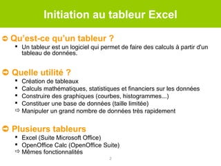 Initiation au tableur Excel
➲ Qu’est-ce qu’un tableur ?
 Un tableur est un logiciel qui permet de faire des calculs à partir d'un
tableau de données.

➲ Quelle utilité ?
 Création de tableaux
 Calculs mathématiques, statistiques et financiers sur les données
 Construire des graphiques (courbes, histogrammes...)
 Constituer une base de données (taille limitée)
 Manipuler un grand nombre de données très rapidement

➲ Plusieurs tableurs
 Excel (Suite Microsoft Office)
 OpenOffice Calc (OpenOffice Suite)
 Mêmes fonctionnalités
2

 