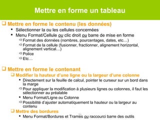 Mettre en forme un tableau
 Mettre en forme le contenu (les données)
 Sélectionner la ou les cellules concernées
 Menu Format/Cellule ou clic droit ou barre de mise en forme
Format des données (nombres, pourcentages, dates, etc…)
Format de la cellule (fusionner, fractionner, alignement horizontal,
alignement vertical…)
Police
Etc…

 Mettre en forme le contenant
 Modifier la hauteur d’une ligne ou la largeur d’une colonne
 Directement sur la feuille de calcul, pointer le curseur sur un bord dans
la marge
Pour appliquer la modification à plusieurs lignes ou colonnes, il faut les
sélectionner au préalable
 Menu Format/Ligne ou Colonne
Possibilité d’ajuster automatiquement la hauteur ou la largeur au
contenu

 Mettre des bordures

21
 Menu Format/Bordures et Trames ou raccourci barre des outils

 
