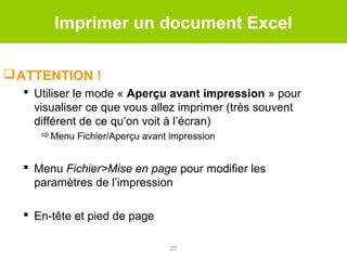 Imprimer un document Excel
 ATTENTION !
 Utiliser le mode « Aperçu avant impression » pour
visualiser ce que vous allez imprimer (très souvent
différent de ce qu’on voit à l’écran)
Menu Fichier/Aperçu avant impression

 Menu Fichier>Mise en page pour modifier les
paramètres de l’impression
 En-tête et pied de page
25

 