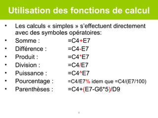 Utilisation des fonctions de calcul
•
•
•
•
•
•
•
•

Les calculs « simples » s’effectuent directement
avec des symboles opératoires:
Somme :
=C4+E7
Différence :
=C4-E7
Produit :
=C4*E7
Division :
=C4/E7
Puissance :
=C4^E7
Pourcentage :
=C4/E7% idem que =C4/(E7/100)
Parenthèses :
=C4+(E7-G6*5)/D9

6

 