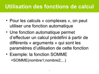 Utilisation des fonctions de calcul
• Pour les calculs « complexes », on peut
utiliser une fonction automatique
• Une fonction automatique permet
d’effectuer un calcul prédéfini à partir de
différents « arguments » qui sont les
paramètres d’utilisation de cette fonction
• Exemple: la fonction SOMME
=SOMME(nombre1;nombre2;...)
7

 