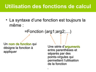 Utilisation des fonctions de calcul
• La syntaxe d’une fonction est toujours la
même :
=Fonction (arg1;arg2;…)
Un nom de fonction qui
désigne la fonction à
appliquer

Une série d’arguments
entre parenthèses et
séparés par des
points-virgules qui
permettent l’utilisation
de la fonction
8

 