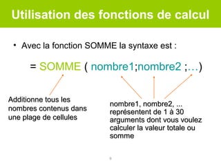 Utilisation des fonctions de calcul
• Avec la fonction SOMME la syntaxe est :

= SOMME ( nombre1;nombre2 ;…)
Additionne tous les
nombres contenus dans
une plage de cellules

nombre1, nombre2, ...
représentent de 1 à 30
arguments dont vous voulez
calculer la valeur totale ou
somme
9

 