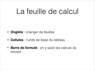 La feuille de calcul
• Onglets : changer de feuilles
• Cellules : l’unité de base du tableau
• Barre de formule : on y saisit les calculs du
solveur
 