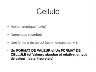 Cellule
• Alphanumérique (texte)
• Numérique (nombre)
• Une formule de calcul (commençant par = );
• Un FORMAT DE VALEUR et Un FORMAT DE
CELLULE (cf Valeurs absolue et relative, et type
de valeur : date, heure etc)
 