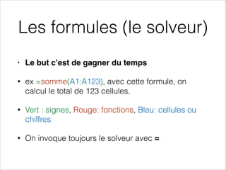 Les formules (le solveur)
• Le but c’est de gagner du temps!
• ex =somme(A1:A123), avec cette formule, on
calcul le total de 123 cellules.
• Vert : signes, Rouge: fonctions, Bleu: cellules ou
chiffres
• On invoque toujours le solveur avec =
 