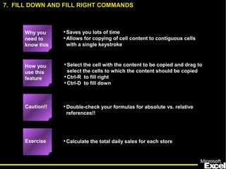 •Saves you lots of time
•Allows for copying of cell content to contiguous cells
with a single keystroke
•Select the cell with the content to be copied and drag to
select the cells to which the content should be copied
•Ctrl-R to fill right
•Ctrl-D to fill down
•Double-check your formulas for absolute vs. relative
references!!
•Calculate the total daily sales for each store
How you
use this
feature
Exercise
Caution!!
7. FILL DOWN AND FILL RIGHT COMMANDS
Why you
need to
know this
 