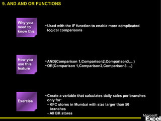 •Used with the IF function to enable more complicated
logical comparisons
•AND(Comparison 1,Comparison2,Comparison3,…)
•OR(Comparison 1,Comparison2,Comparison3,…)
•Create a variable that calculates daily sales per branches
only for:
–KFC stores in Mumbai with size larger than 50
branches
–All BK stores
9. AND AND OR FUNCTIONS
How you
use this
feature
Exercise
Why you
need to
know this
 