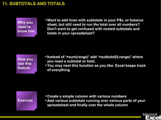 •Want to add lines with subtotals in your P&L or balance
sheet, but still need to run the total over all numbers?
Don’t want to get confused with nested subtotals and
totals in your spreadsheet?
•Instead of ‘=sum(range)’ add ‘=subtotal(9,range)’ where
you need a subtotal or total.
•You may nest this function as you like. Excel keeps track
of everything
•Create a simple column with various numbers
•Add various subtotals running over various parts of your
spreadsheet and finally over the whole column
Exercise
How you
use this
feature
11. SUBTOTALS AND TOTALS
Why you
need to
know this
 