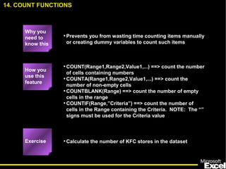 •Prevents you from wasting time counting items manually
or creating dummy variables to count such items
•COUNT(Range1,Range2,Value1,...) ==> count the number
of cells containing numbers
•COUNTA(Range1,Range2,Value1,...) ==> count the
number of non-empty cells
•COUNTBLANK(Range) ==> count the number of empty
cells in the range
•COUNTIF(Range,”Criteria”) ==> count the number of
cells in the Range containing the Criteria. NOTE: The “”
signs must be used for the Criteria value
•Calculate the number of KFC stores in the dataset
14. COUNT FUNCTIONS
How you
use this
feature
Exercise
Why you
need to
know this
 