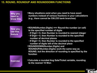 •Many situations exist when you need to have exact
numbers instead of various fractions in your calculations
(e.g., there cannot be 536.235 bank branches)
•ROUND(Number,Digits) ==> Round the number (or cell)
to the specified number of digits
–If Digit = 0, then Number is rounded to nearest integer
–If Digit > 0, then Number is rounded to the specified
number of decimal places
–If Digit < 0, then Number is rounded to the specified
number of digits left of the decimal place
•ROUNDDOWN(Number,Digits) and
ROUNDUP(Number,Digits) work the same way as
ROUND, but the direction of rounding is specified by the
function
•Calculate a rounded Avg Sale/Ticket variable, rounding
to the nearest 10 Won
15. ROUND, ROUNDUP AND ROUNDDOWN FUNCTIONS
How you
use this
feature
Exercise
Why you
need to
know this
 