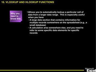 •Allows you to automatically lookup a particular cell of
data from a larger data range. This is especially useful
when you have
–A large data section that contains information for
multiple records somewhere on the spreadsheet (e.g., a
small database)
–A calculation area somewhere else, and you need to
refer to some specific data elements for specific
records
16. VLOOKUP AND HLOOKUP FUNCTIONS
Why you
need to
know this
 