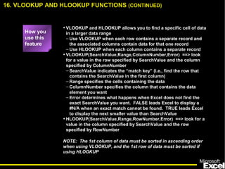• VLOOKUP and HLOOKUP allows you to find a specific cell of data
in a larger data range
– Use VLOOKUP when each row contains a separate record and
the associated columns contain data for that one record
– Use HLOOKUP when each column contains a separate record
• VLOOKUP(SearchValue,Range,ColumnNumber,Error) ==> look
for a value in the row specified by SearchValue and the column
specified by ColumnNumber
– SearchValue indicates the “match key” (i.e., find the row that
contains the SearchValue in the first column)
– Range specifies the cells containing the data
– ColumnNumber specifies the column that contains the data
element you want
– Error determines what happens when Excel does not find the
exact SearchValue you want. FALSE leads Excel to display a
#N/A when an exact match cannot be found. TRUE leads Excel
to display the next smaller value than SearchValue
• HLOOKUP(SearchValue,Range,RowNumber,Error) ==> look for a
value in the column specified by SearchValue and the row
specified by RowNumber
NOTE: The 1st column of data must be sorted in ascending order
when using VLOOKUP, and the 1st row of data must be sorted if
using HLOOKUP
16. VLOOKUP AND HLOOKUP FUNCTIONS (CONTINUED)
How you
use this
feature
 