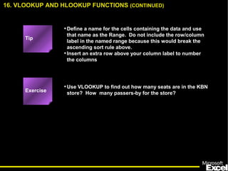 •Define a name for the cells containing the data and use
that name as the Range. Do not include the row/column
label in the named range because this would break the
ascending sort rule above.
•Insert an extra row above your column label to number
the columns
•Use VLOOKUP to find out how many seats are in the KBN
store? How many passers-by for the store?
16. VLOOKUP AND HLOOKUP FUNCTIONS (CONTINUED)
Exercise
Tip
 